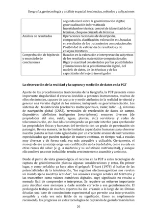 Geografía, geotecnología y análisis espacial: tendencias, métodos y aplicaciones
20
segundo nivel sobre la geoinformación digital,
geovisualización informatizada
Incertidumbre técnica: control de idoneidad de las
técnicas, chequeo cruzado de técnicas
Análisis de resultados Operaciones racionales de descripción,
comparación, clasificación, valoración etc. basadas
en resultados de los tratamientos computacionales
Posibilidad de validación de resultados y de
ensayos iterativos
Comprobación de hipótesis
y enunciado de
conclusiones
Basados en la valoración e interpretación subjetivas
de los resultados matemático-computacionales
Rigor y exactitud constreñidos por las posibilidades
y limitaciones de la geoinformación digital, del
modelo de datos, de las técnicas y de las
capacidades del sujeto investigador
La observación de la realidad y la captura y medición de datos en la PGT
Aparte de los procedimientos tradicionales de la Geografía, la PGT presenta como
importante singularidad el recurso decidido a potentes instrumentos, muchos de
ellos electrónicos, capaces de capturar y medir atributos de la realidad territorial y
generar una versión digital de los mismos, incluyendo su georreferenciación. Los
sistemas de teledetección (escáneres multiespectrales, radar, lidar, …), sistemas
de navegación global (GNSS), terminales de recolección de datos de campo,
dispositivos telefónicos inteligentes (smartphones), sensores diversos (de
propiedades del aire, ruido, aguas, plantas, etc.) servidores y redes de
telecomunicación, etc. han ido constituyendo un potente interfaz para aprehender
las propiedades físicas y humanas del territorio con un grado de penetración sin
parangón. De esa manera, las harto limitadas capacidades humanas para observar
nuestro planeta se han visto agrandadas por un creciente arsenal de instrumentos
especializados que pueden trabajar de manera continua, en tiempo real, a escalas
muy diversas y de forma cada vez más asequible y utilizable. Ciertamente, el
manejo de ese aparataje exige una cualificación nada desdeñable, como sucede en
otras ramas del saber (e. g. la medicina y su sofisticado instrumental), y aunque
ello conlleva un coste ineludible, resulta crecientemente asumible y amistoso.
Desde el punto de vista gnoseológico, el recurso en la PGT a estas tecnologías de
captura de geoinformación plantea algunas consideraciones y retos. En primer
lugar, y como señalaba ya hace años el geógrafo Tricart (1978) al hablar de las
potencialidades de la teledetección, “los registros electromagnéticos nos revelan
un mundo ajeno nuestros sentidos”; los sensores recogen señales del territorio y
las transcriben como valores numéricos digitales, cuyo significado no resulta a
menudo fácil de comprender e interpretar. Se requiere un esfuerzo importante
para descifrar esos mensajes y darle sentido correcto a esa geoinformación. El
prolongado trabajo de muchos expertos ha ido creando a lo largo de las últimas
décadas una base de conocimiento experimental que permite una interpretación
asequible y cada vez más fiable de su significado. Como es ampliamente
reconocido, los progresos en estas tecnologías de captación de geoinformación han
 