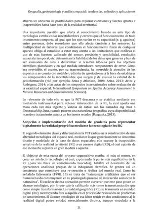 Geografía, geotecnología y análisis espacial: tendencias, métodos y aplicaciones
21
abierto un universo de posibilidades para explorar cuestiones y facetas ignotas e
inaprensibles hasta hace poco de la realidad territorial.
Una importante cuestión que afecta al conocimiento basado en este tipo de
tecnologías estriba en las incertidumbres y errores que el funcionamiento de todo
instrumento comporta. Al igual que los ojos varían en su capacidad (e. g. agudeza)
entre personas, debe recordarse que ello afecta también a los sensores. La
multiplicidad de factores que condicionan el funcionamiento físico de cualquier
aparato obliga al estudioso a estar muy atento a las limitaciones que conlleva el
uso de esas fuentes: calibrado del sensor, precisión y sensibilidad, resolución
espacial y temporal, etc. determinan la fiabilidad de los datos que generan y han de
ser evaluados de cara a determinar si resultan idóneos para los objetivos
científicos planteados y en qué medida introducen componentes de error. Como
era previsible, el asunto, por su trascendencia, ha merecido la atención de los
expertos y se cuenta con notable tradición de aportaciones a la hora de establecer
los componentes de la incertidumbre que surgen y de evaluar la calidad de la
geoinformación (vid. por ejemplo, Ariza y Atkinson, 2008; Ariza, 2013; Ariza y
Rodríguez, 2014; o las actas de los simposios internacionales sobre evaluación de
la exactitud espacial, International Symposium on Spatial Accuracy Assessment in
Natural Resources and Environmental Sciences).
Lo relevante de todo ello es que la PGT descansa y se viabiliza mediante esa
mediación instrumental para obtener información de la RE, la cual aporta una
masa cada vez más ingente y valiosa de datos: son los llamados Big Data o
Geospatial Big Data, cuando poseen una naturaleza geográfica, cuya disponibilidad,
manejo y tratamiento suscita un horizonte retador (Dasgupta, 2013).
Adopción e implementación del modelo de geodatos para representar
digitalmente la realidad geográfica mediante la tecnología de los SIG
El segundo elemento clave y diferencial en la PGT radica en la construcción de una
alteridad tecnológica del espacio real, mediante lo que genéricamente se denomina
diseño y modelado de la base de datos espaciales; ello supone la trasposición
selectiva de la realidad territorial (RE) a un cosmos digital (RD), el cual a partir de
ese momento suplanta en gran medida a aquélla.
El objetivo de esta etapa del proceso cognoscitivo estriba, ni más ni menos, en
crear un artefacto tecnológico el cual, capturando la parte más significativa de la
RE (para los fines de conocimiento buscados), habilite el desarrollo de las
operaciones analíticas propias de la indagación científica. Se genera así un
constructo que constituye una re-creación o réplica del mundo real. Como ha
señalado Echeverría (1998, 16) se trata de “naturalezas artificiales que el ser
humano ha ido construyendo en su prolongado proceso de interacción social con la
naturaleza”. El carácter de esa operación permite aseverar que este paso posee un
alcance ontológico, por lo que cabría calificarlo más como transustanciación que
como simple transformación. La realidad geográfica (RE) se transmuta en realidad
digital (RD), sustituyendo ésta a aquélla en el proceso de resolución de problemas
de conocimiento. El alcance ontológico de esa labor reside en dos condiciones: a) la
realidad digital posee entidad esencialmente distinta, aunque vinculada a la
 