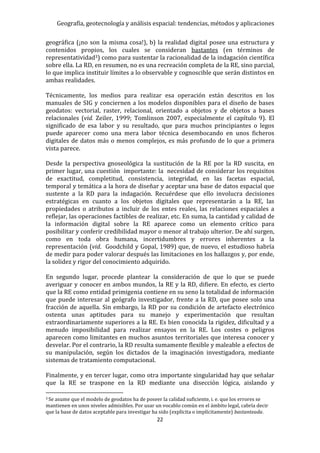 Geografía, geotecnología y análisis espacial: tendencias, métodos y aplicaciones
22
geográfica (¡no son la misma cosa!), b) la realidad digital posee una estructura y
contenidos propios, los cuales se consideran bastantes (en términos de
representatividad3) como para sustentar la racionalidad de la indagación científica
sobre ella. La RD, en resumen, no es una recreación completa de la RE, sino parcial,
lo que implica instituir límites a lo observable y cognoscible que serán distintos en
ambas realidades.
Técnicamente, los medios para realizar esa operación están descritos en los
manuales de SIG y conciernen a los modelos disponibles para el diseño de bases
geodatos: vectorial, raster, relacional, orientado a objetos y de objetos a bases
relacionales (vid. Zeiler, 1999; Tomlinson 2007, especialmente el capítulo 9). El
significado de esa labor y su resultado, que para muchos principiantes o legos
puede aparecer como una mera labor técnica desembocando en unos ficheros
digitales de datos más o menos complejos, es más profundo de lo que a primera
vista parece.
Desde la perspectiva gnoseológica la sustitución de la RE por la RD suscita, en
primer lugar, una cuestión importante: la necesidad de considerar los requisitos
de exactitud, completitud, consistencia, integridad, en las facetas espacial,
temporal y temática a la hora de diseñar y aceptar una base de datos espacial que
sustente a la RD para la indagación. Recuérdese que ello involucra decisiones
estratégicas en cuanto a los objetos digitales que representarán a la RE, las
propiedades o atributos a incluir de los entes reales, las relaciones espaciales a
reflejar, las operaciones factibles de realizar, etc. En suma, la cantidad y calidad de
la información digital sobre la RE aparece como un elemento crítico para
posibilitar y conferir credibilidad mayor o menor al trabajo ulterior. De ahí surgen,
como en toda obra humana, incertidumbres y errores inherentes a la
representación (vid. Goodchild y Gopal, 1989) que, de nuevo, el estudioso habría
de medir para poder valorar después las limitaciones en los hallazgos y, por ende,
la solidez y rigor del conocimiento adquirido.
En segundo lugar, procede plantear la consideración de que lo que se puede
averiguar y conocer en ambos mundos, la RE y la RD, difiere. En efecto, es cierto
que la RE como entidad primigenia contiene en su seno la totalidad de información
que puede interesar al geógrafo investigador, frente a la RD, que posee solo una
fracción de aquella. Sin embargo, la RD por su condición de artefacto electrónico
ostenta unas aptitudes para su manejo y experimentación que resultan
extraordinariamente superiores a la RE. Es bien conocida la rigidez, dificultad y a
menudo imposibilidad para realizar ensayos en la RE. Los costes o peligros
aparecen como limitantes en muchos asuntos territoriales que interesa conocer y
desvelar. Por el contrario, la RD resulta sumamente flexible y maleable a efectos de
su manipulación, según los dictados de la imaginación investigadora, mediante
sistemas de tratamiento computacional.
Finalmente, y en tercer lugar, como otra importante singularidad hay que señalar
que la RE se traspone en la RD mediante una disección lógica, aislando y
3 Se asume que el modelo de geodatos ha de poseer la calidad suficiente, i. e. que los errores se
mantienen en unos niveles admisibles. Por usar un vocablo común en el ámbito legal, cabría decir
que la base de datos aceptable para investigar ha sido (explícita o implícitamente) bastanteada.
 