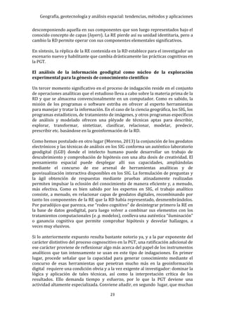 Geografía, geotecnología y análisis espacial: tendencias, métodos y aplicaciones
23
descomponiendo aquella en sus componentes que son luego representados bajo el
conocido concepto de capas (layers). La RE pierde así su unidad identitaria, pero a
cambio la RD permite operar con sus componentes elementales significativos.
En síntesis, la réplica de la RE contenida en la RD establece para el investigador un
escenario nuevo y habilitante que cambia drásticamente las prácticas cognitivas en
la PGT.
El análisis de la información geodigital como núcleo de la exploración
experimental para la génesis de conocimiento científico
Un tercer momento significativo en el proceso de indagación reside en el conjunto
de operaciones analíticas que el estudioso lleva a cabo sobre la materia prima de la
RD y que se almacena convencionalmente en un computador. Como es sabido, la
misión de los programas o software estriba en ofrecer al experto herramientas
para manejar y tratar la información. En el caso de la ciencia geográfica, los SIG, los
programas estadísticos, de tratamiento de imágenes, y otros programas específicos
de análisis y modelado ofrecen una pléyade de técnicas aptas para describir,
explorar, transformar, sintetizar, clasificar, relacionar, modelar, predecir,
prescribir etc. basándose en la geoinformación de la RD.
Como hemos postulado en otro lugar (Moreno, 2013) la conjunción de los geodatos
electrónicos y las técnicas de análisis en los SIG conforma un auténtico laboratorio
geodigital (LGD) donde el intelecto humano puede desarrollar un trabajo de
descubrimiento y comprobación de hipótesis con una alta dosis de creatividad. El
pensamiento espacial puede desplegar allí sus capacidades, ampliándolas
mediante el concurso de ese arsenal de herramientas analíticas y de
geovisualización interactiva disponibles en los SIG. La formulación de preguntas y
la ágil obtención de respuestas mediante pruebas atinadamente realizadas
permiten impulsar la eclosión del conocimiento de manera eficiente y, a menudo,
más efectiva. Como es bien sabido por los expertos en SIG, el trabajo analítico
consiste, a menudo, en relacionar capas de geodatos digitales, recombinando por
tanto los componentes de la RE que la RD había representado, desmembrándolos.
Por paradójico que parezca, ese “rodeo cognitivo” de desintegrar primero la RE en
la base de datos geodigital, para luego volver a combinar sus elementos con los
tratamientos computacionales (e. g. modelos), conlleva una auténtica “iluminación”
o ganancia cognitiva que permite comprobar hipótesis y desvelar hallazgos, a
veces muy elusivos.
Si lo anteriormente expuesto resulta bastante notorio ya, y a la par exponente del
carácter distintivo del proceso cognoscitivo en la PGT, una ratificación adicional de
ese carácter proviene de reflexionar algo más acerca del papel de los instrumentos
analíticos que tan intensamente se usan en este tipo de indagaciones. En primer
lugar, procede señalar que la capacidad para generar conocimiento mediante el
concurso de esas herramientas que penetran mucho más en la geoinformación
digital requiere una condición obvia y a la vez exigente al investigador: dominar la
lógica y aplicación de tales técnicas, así como la interpretación crítica de los
resultados. Ello demanda tiempo y esfuerzo, por lo que la PGT deviene una
actividad altamente especializada. Conviene añadir, en segundo lugar, que muchas
 