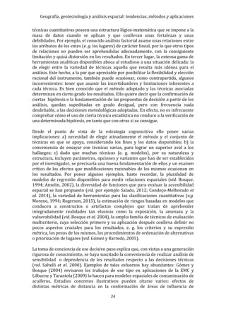 Geografía, geotecnología y análisis espacial: tendencias, métodos y aplicaciones
24
técnicas cuantitativas poseen una estructura lógico-matemática que se impone a la
masa de datos cuando se aplican y que conllevan unas fortalezas y unas
debilidades. Por ejemplo, el conocido análisis factorial asume unas relaciones entre
los atributos de los entes (e. g. los lugares) de carácter lineal, por lo que otros tipos
de relaciones no pueden ser aprehendidas adecuadamente, con la consiguiente
limitación y quizá distorsión en los resultados. En tercer lugar, la extensa gama de
herramientas analíticas disponibles aboca al estudioso a una situación delicada: la
de elegir entre la variedad de técnicas aquella que resulta más idónea para el
análisis. Este hecho, a la par que apreciable por posibilitar la flexibilidad y elección
racional del instrumento, también puede ocasionar, como contrapartida, algunos
inconvenientes: tener que asumir las incertidumbres y limitaciones inherentes a
cada técnica. Es bien conocido que el método adoptado y las técnicas asociadas
determinan en cierto grado los resultados. Ello quiere decir que la confirmación de
ciertas hipótesis o la fundamentación de las propuestas de decisión a partir de los
análisis, quedan supeditadas en grado desigual, pero con frecuencia nada
desdeñable, a las decisiones metodológicas adoptadas. En efecto, no es infrecuente
comprobar cómo el uso de cierta técnica estadística no conduce a la verificación de
una determinada hipótesis, en tanto que con otras si se consigue.
Desde el punto de vista de la estrategia cognoscitiva ello posee varias
implicaciones: a) necesidad de elegir atinadamente el método y el conjunto de
técnicas en que se apoya, considerando los fines y los datos disponibles; b) la
conveniencia de ensayar con técnicas varias, para lograr un superior aval a los
hallazgos; c) dado que muchas técnicas (e. g. modelos), por su naturaleza y
estructura, incluyen parámetros, opciones y variantes que han de ser establecidos
por el investigador, se precisaría una buena fundamentación de ellos y un examen
crítico de los efectos que modificaciones razonables de los mismos ocasionan en
los resultados. Por poner algunos ejemplos, baste recordar, la pluralidad de
modelos de regresión disponibles para medir relaciones espaciales (vid. Bosque,
1994; Anselin, 2002), la diversidad de funciones que para evaluar la accesibilidad
espacial se han propuesto (vid. por ejemplo Salado, 2012; Condeço-Melhorado et
al. 2014), la variedad de herramientas para las clasificaciones cuantitativas (e.g.
Moreno, 1994; Rogerson, 2015), la estimación de riesgos basadas en modelos que
conducen a constructos o artefactos complejos que tratan de aprehender
integradamente realidades tan elusivas como la exposición, la amenaza y la
vulnerabilidad (vid. Bosque et al. 2004), la amplia familia de técnicas de evaluación
multicriterio, cuya selección primero y su aplicación después conlleva definir no
pocos aspectos cruciales para los resultados, e. g. los criterios y su expresión
métrica, los pesos de los mismos, los procedimientos de ordenación de alternativas
o priorización de lugares (vid. Gómez y Barredo, 2005).
La toma de conciencia de ese decisivo paso explica que, con vistas a una generación
rigurosa de conocimiento, se haya suscitado la conveniencia de realizar análisis de
sensibilidad o dependencia de los resultados respecto a las decisiones técnicas
(vid. Saltelli et al. 2000). Ejemplos de tales esfuerzos hay abundantes: Gómez y
Bosque (2004) revisaron los trabajos de ese tipo en aplicaciones de la EMC y
Lilburne y Tarantola (2009) lo hacen para modelos espaciales de contaminación de
acuíferos. Estudios concretos ilustrativos pueden citarse varios: efectos de
distintas métricas de distancia en la conformación de áreas de influencia de
 