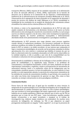 Geografía, geotecnología y análisis espacial: tendencias, métodos y aplicaciones
25
transporte (Moreno, 2003), impacto de las unidades espaciales en la delimitación
de áreas de mercado (Moreno y Prieto, 2004), repercusión de la función de
descenso con la distancia en la estimación de los impactos o desbordamientos
(spillovers) de la infraestructuras de transporte (Condeço-Melhorado et al. 2013),
consecuencias de la agregación de datos puntuales en la asignación de demanda a
puntos de servicio con análisis de redes (Márquez et al. 2014), variabilidad vs.
estabilidad de los resultados de un modelo de simulación del crecimiento urbano
al modificar los valores de los criterios (Plata et al. 2013), etc.
En síntesis, y como se ha argumentado, la dependencia de la PGT de todo este
amplio conjunto de herramientas y de decisiones técnicas es de nuevo un hecho
diferencial en esta estrategia de creación de conocimiento científico, la cual aunque
acarrea un esfuerzo superior a las de otras, tiene como recompensa la expectativa,
altamente lograda, de resolver problemas inasequibles o deficientemente
abordados desde otros planteamientos investigadores o paradigmas científicos.
Adicionalmente, la PGT presenta otro rasgo distinto como proceso cognitivo
cuando afronta el embarazoso problema, con frecuencia soslayado en diversas
prácticas científicas, de validar los análisis y resultados. Podría decirse que en este
punto la PGT se somete a un doble escrutinio: a) uno interno que comprueba el
rigor y consistencia metodológica, de acuerdo con las premisas asumidas en dichas
aproximación; b) y otro externo o contextual que habilita el examen de, por un
lado, la coherencia entre los resultados alcanzados en la RD con los observables en
la realidad empírica, si ello es posible, y por otro de la compatibilidad con los
resultados o soluciones de otros paradigmas para ese tipo de problemas.
Determinando la estabilidad y robustez de los hallazgos se hace posible valorar su
grado de confiabilidad y su significado como solución a un problema de
conocimiento y a las hipótesis formuladas. La PGT, por tanto, mediante ese tipo de
experimentos controlados y explícitos, asume la incorporación de mecanismos de
autocontrol internos. Junto a la evaluación crítica de las indagaciones que las
comunidades científicas poseen a la hora de publicarlas, en esta tradición se hace
posible y se está imponiendo además, la ejecución de evaluaciones sistemáticas de
los métodos de creación de conocimiento científico, lo que brinda a los usuarios de
ese saber una forma más transparente de apreciar su rigor. Ello, como es bien
conocido, no siempre está presente en otros paradigmas científicos.
Comentarios finales
Parece fuera de toda duda que, al igual que ha sucedido en otras ciencias, la
integración de las geotecnologías en la actividad investigadora de la Geografía está
desencadenando un cambio sustantivo que afecta, no solo al plano metodológico,
sino que involucra al nivel gnoseológico del sujeto cognoscente, por lo que puede
hablarse de un cambio epistémico. Habría que advertir que el mero uso de TIG no
garantiza que se trate de una PGT pues, como herramientas, aquéllas pueden
quedar circunscritas a un papel secundario o marginal en el trabajo de
investigación (e.g. elaborar mapas temáticos con ordenador). En muchos otros
procesos de indagación, sin embargo, las TIG sí que adquieren un papel
protagonista instituyendo un singular “rodeo cognitivo”, en el que la presencia de
 
