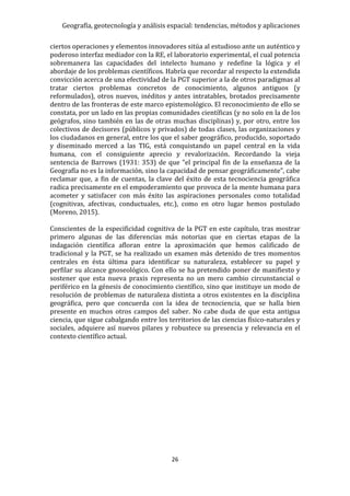 Geografía, geotecnología y análisis espacial: tendencias, métodos y aplicaciones
26
ciertos operaciones y elementos innovadores sitúa al estudioso ante un auténtico y
poderoso interfaz mediador con la RE, el laboratorio experimental, el cual potencia
sobremanera las capacidades del intelecto humano y redefine la lógica y el
abordaje de los problemas científicos. Habría que recordar al respecto la extendida
convicción acerca de una efectividad de la PGT superior a la de otros paradigmas al
tratar ciertos problemas concretos de conocimiento, algunos antiguos (y
reformulados), otros nuevos, inéditos y antes intratables, brotados precisamente
dentro de las fronteras de este marco epistemológico. El reconocimiento de ello se
constata, por un lado en las propias comunidades científicas (y no solo en la de los
geógrafos, sino también en las de otras muchas disciplinas) y, por otro, entre los
colectivos de decisores (públicos y privados) de todas clases, las organizaciones y
los ciudadanos en general, entre los que el saber geográfico, producido, soportado
y diseminado merced a las TIG, está conquistando un papel central en la vida
humana, con el consiguiente aprecio y revalorización. Recordando la vieja
sentencia de Barrows (1931: 353) de que "el principal fin de la enseñanza de la
Geografía no es la información, sino la capacidad de pensar geográficamente”, cabe
reclamar que, a fin de cuentas, la clave del éxito de esta tecnociencia geográfica
radica precisamente en el empoderamiento que provoca de la mente humana para
acometer y satisfacer con más éxito las aspiraciones personales como totalidad
(cognitivas, afectivas, conductuales, etc.), como en otro lugar hemos postulado
(Moreno, 2015).
Conscientes de la especificidad cognitiva de la PGT en este capítulo, tras mostrar
primero algunas de las diferencias más notorias que en ciertas etapas de la
indagación científica afloran entre la aproximación que hemos calificado de
tradicional y la PGT, se ha realizado un examen más detenido de tres momentos
centrales en ésta última para identificar su naturaleza, establecer su papel y
perfilar su alcance gnoseológico. Con ello se ha pretendido poner de manifiesto y
sostener que esta nueva praxis representa no un mero cambio circunstancial o
periférico en la génesis de conocimiento científico, sino que instituye un modo de
resolución de problemas de naturaleza distinta a otros existentes en la disciplina
geográfica, pero que concuerda con la idea de tecnociencia, que se halla bien
presente en muchos otros campos del saber. No cabe duda de que esta antigua
ciencia, que sigue cabalgando entre los territorios de las ciencias físico-naturales y
sociales, adquiere así nuevos pilares y robustece su presencia y relevancia en el
contexto científico actual.
 