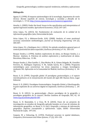Geografía, geotecnología y análisis espacial: tendencias, métodos y aplicaciones
27
Bibliografía
Agazzi, E. (1998). El impacto epistemológico de la tecnología, Argumentos de razón
técnica: Revista española de ciencia, tecnología y sociedad, y filosofía de la
tecnología, 1, 17-32. http://www.argumentos.us.es/numero1/agazzi.htm
Anselin, L. (2002). Under the hood. Issues in the specification and interpretation of
spatial regression models. Agricultural Economics, 27(3): 247–267.
Ariza López, F.J. (2013). Ed. Fundamentos de evaluación de la calidad de la
información geográfica. Jaén, Universidad de Jaén.
Ariza López, F.J. y Atkinson-Gordo, A.D.J. (2008). Analysis of some positional
accuracy assessment methodologies, Journal of Surveying Engineering 134 (2),
404-407.
Ariza López, F.J. y Rodríguez Avi, J. (2014). Un método estadístico general para el
control posicional de datos espaciales, GeoFocus (Artículos), nº 14, 105-119.
Bosque Sendra, J. (1994). Análisis exploratorio de datos, en Bosque Sendra, J. y
Moreno Jiménez, A. Prácticas de análisis exploratorio y multivariante de datos.
Barcelona, Oikos-tau, 11-86.
Bosque Sendra, J., Díaz Castillo, C., Díaz Muñoz, M. A., Gómez Delgado, M., González
Ferreiro, D., Rodríguez Espinosa, V. M., Salado García, M. J. (2004). Propuesta
metodológica para caracterizar las áreas expuestas a riesgos tecnológicos
mediante SIG. Aplicación en la Comunidad de Madrid, GeoFocus (Artículos), 4, 44-
78.
Buzai, G. D. (1999). Geografía global. El paradigma geotecnológico y el espacio
interdisciplinario en la interpretación del mundo del siglo XXI. Buenos Aires, Lugar
Editorial.
Buzai, G. D. (2001). Paradigma Geotecnológico, Geografía Global y CiberGeografía,
la gran explosión de un universo digital en expansión, GeoFocus (Artículos), 1, 24-
48.
Buzai, G. D. (2011). La geotecnología: ¿Nuevo paradigma de la geografía o
paradigma geográfico de la ciencia?, Revista Catalana de Geografía, XVI, 42, 10
www.rcg.cat/articles.php?id=187
Buzai, G. D. Baxendale, C. y Cruz, M. R. (2010). Fases de un proyecto de
investigación en estudios de Geografía aplicada basados en el uso de sistemas de
información geográfica, en Buzai, G. D. (ed.): Geografía y sistemas de información
geográfica. Aspectos conceptuales y aplicaciones. Luján, GESIG- Universidad
Nacional de Luján, 197-216.
Caspary, W. y Scheuring, R.. (1993). Positional accuracy in spatial databases,
Computers, Environment and Urban Systems, 17 (2), 103–110.
 