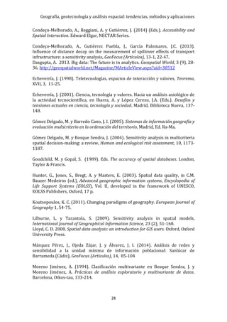 Geografía, geotecnología y análisis espacial: tendencias, métodos y aplicaciones
28
Condeço-Melhorado, A., Reggiani, A. y Gutiérrez, J. (2014) (Eds.). Accessibility and
Spatial Interaction. Edward Elgar, NECTAR Series.
Condeço-Melhorado, A., Gutiérrez Puebla, J., García Palomares, J.C. (2013).
Influence of distance decay on the measurement of spillover effects of transport
infrastructure: a sensitivity analysis, GeoFocus (Artículos), 13-1, 22-47.
Dasgupta, A. 2013. Big data: The future is in analytics. Geospatial World, 3 (9), 28-
36. http://geospatialworld.net/Magazine/MArticleView.aspx?aid=30512
Echeverría, J. (1998). Teletecnologías, espacios de interacción y valores, Teorema,
XVII, 3, 11-25.
Echeverría, J. (2001). Ciencia, tecnología y valores. Hacia un análisis axiológico de
la actividad tecnocientífica, en Ibarra, A. y López Cerezo, J.A. (Eds.). Desafíos y
tensiones actuales en ciencia, tecnología y sociedad. Madrid, Biblioteca Nueva, 137-
148.
Gómez Delgado, M. y Barredo Cano, J. I. (2005). Sistemas de información geografía y
evaluación multicriterio en la ordenación del territorio, Madrid, Ed. Ra-Ma.
Gómez Delgado, M. y Bosque Sendra, J. (2004). Sensitivity analysis in multicriteria
spatial decision-making: a review, Human and ecological risk assessment, 10, 1173-
1187.
Goodchild, M. y Gopal, S. (1989). Eds. The accuracy of spatial databases. London,
Taylor & Francis.
Hunter, G., Jones, S., Bregt, A. y Masters, E. (2003). Spatial data quality, in C.M.
Bauzer Medeiros (ed.), Advanced geographic information systems, Encyclopedia of
Life Support Systems (EOLSS), Vol. II, developed in the framework of UNESCO,
EOLSS Publishers, Oxford, 17 p.
Koutsopoulos, K. C. (2011). Changing paradigms of geography. European Journal of
Geography 1, 54-75.
Lilburne, L. y Tarantola, S. (2009). Sensitivity analysis in spatial models,
International Journal of Geographical Information Science, 23 (2), 51-168.
Lloyd, C. D. 2008. Spatial data analysis: an introduction for GIS users. Oxford, Oxford
University Press.
Márquez Pérez, J., Ojeda Zújar, J. y Álvarez, J. I. (2014). Análisis de redes y
sensibilidad a la unidad mínima de información poblacional: Sanlúcar de
Barrameda (Cádiz), GeoFocus (Artículos), 14, 85-104
Moreno Jiménez, A. (1994). Clasificación multivariante en Bosque Sendra, J. y
Moreno Jiménez, A. Prácticas de análisis exploratorio y multivariante de datos.
Barcelona, Oikos-tau, 133-214.
 