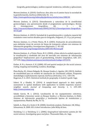 Geografía, geotecnología y análisis espacial: tendencias, métodos y aplicaciones
29
Moreno Jiménez, A. (2010): GeoFocus: diez años en el camino hacia la sociedad de
la geoinformación, GeoFocus (Editorial), 10, 1-6.
http://www.geofocus.org/index.php/geofocus/article/view/188/44
Moreno Jiménez, A. (2013). Entendimiento y naturaleza de la cientificidad
geotecnológica: una aproximación desde el pragmatismo epistemológico. Revista
de Investigaciones Geográficas, 60, 5 - 36.
http://rua.ua.es/dspace/bitstream/10045/34742/1/Investigaciones_Geograficas_
60_01.pdf
Moreno Jiménez, A. (2015). Sociedad de la geoinformación y conducta espacial del
ciudadano como nuevos desafíos para la Geografía, Polígonos, 27, 15 p. (en prensa)
Moreno Jiménez, A. y Prieto Flores, M. E. (2003). Evaluación de procedimientos
para delimitar áreas de servicio de líneas de transporte urbano con sistemas de
información geográfica, Investigaciones Regionales, 2, 85-102.
http://www.aecr.org/ImatgesArticles/2007/05-Moreno.pdf
Moreno Jiménez, A. y Prieto Flores, M. E. (2004). ¿Cómo afecta la unidad espacial a
la visualización y modelado del área de mercado con sistemas de información
geográfica? Implicaciones para el geomarketing, Estudios Geográficos, LXV, 257,
617-636. http://dialnet.unirioja.es/servlet/articulo?codigo=1973176
Parker, R. N. y Asencio, E. K. (2008). GIS and spatial analysis for the social sciences.
Coding, mapping and modeling. Londres, Routledge.
Plata Rocha, W., Gómez Delgado, M., Bosque Sendra, J., Aguilar, J.M. (2013). Análisis
de sensibilidad para un modelo de simulación de crecimiento urbano. Propuesta
metodológica explícitamente especial, GeoFocus (Artículos), 13-2, 158-178.
Rogerson, P. A. 2015. Statistical methods for geography: A student's guide. Sage.
Saberi, B. y Ghadiri, N. (2014). A sample-based approach to data quality
assessment in spatial databases with application to mobile trajectory nearest-
neighbor search. Journal of Computing and Security, 1, 3, 239–249.
http://www.jcomsec.org
Salado García, M. J. (2012). Localización de los equipamientos colectivos,
accesibilidad y bienestar social, en Bosque Sendra, J. y Moreno Jiménez, A. (Eds).
Sistemas de información geográfica y localización óptima de instalaciones y
equipamientos. Madrid, Ra-Ma, 41-72.
Saltelli, A., Chan, K. y Scott, E. M. (2000). Sensitivity analysis, Chichester, UK, Wiley.
Schuurman, N. 2004. GIS: A short introduction. John Wiley & Sons.
Steinberg, S. J. y Steinberg, S. L. (2006). Geographical information systems for the
social sciences. Investigating space and place. Thousands Oaks, etc. Sage.
 