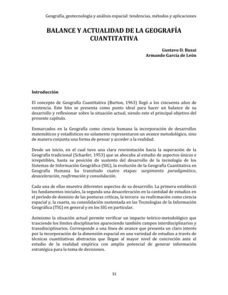 Geografía, geotecnología y análisis espacial: tendencias, métodos y aplicaciones
31
BALANCE Y ACTUALIDAD DE LA GEOGRAFÍA
CUANTITATIVA
Gustavo D. Buzai
Armando García de León
Introducción
El concepto de Geografía Cuantitativa (Burton, 1963) llegó a los cincuenta años de
existencia. Este hito se presenta como punto ideal para hacer un balance de su
desarrollo y reflexionar sobre la situación actual, siendo este el principal objetivo del
presente capítulo.
Enmarcados en la Geografía como ciencia humana la incorporación de desarrollos
matemáticos y estadísticos no solamente representaron un avance metodológico, sino
de manera conjunta una forma de pensar y acceder a la realidad.
Desde un inicio, en el cual tuvo una clara reorientación hacia la superación de la
Geografía tradicional (Schaefer, 1953) que se abocaba al estudio de aspectos únicos e
irrepetibles, hasta su posición de sustento del desarrollo de la tecnología de los
Sistemas de Información Geográfica (SIG), la evolución de la Geografía Cuantitativa en
Geografía Humana ha transitado cuatro etapas: surgimiento paradigmático,
desaceleración, reafirmación y consolidación.
Cada una de ellas muestra diferentes aspectos de su desarrollo. La primera estableció
los fundamentos iniciales, la segunda una desaceleración en la cantidad de estudios en
el período de dominio de las posturas críticas, la tercera su reafirmación como ciencia
espacial y, la cuarta, su consolidación sustentada en las Tecnologías de la Información
Geográfica (TIG) en general y en los SIG en particular.
Asimismo la situación actual permite verificar un impacto teórico-metodológico que
trasciende los límites disciplinarios apareciendo también campos interdisciplinarios y
transdisciplinarios. Corresponde a una línea de avance que presenta un claro interés
por la incorporación de la dimensión espacial en una variedad de estudios a través de
técnicas cuantitativas abstractas que llegan al mayor nivel de concreción ante el
estudio de la realidad empírica con amplio potencial de generar información
estratégica para la toma de decisiones.
 