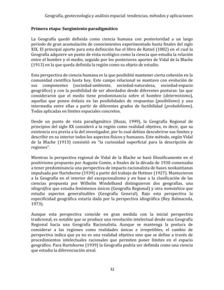 Geografía, geotecnología y análisis espacial: tendencias, métodos y aplicaciones
32
Primera etapa: Surgimiento paradigmático
La Geografía quedó definida como ciencia humana con posterioridad a un largo
período de gran acumulación de conocimientos experimentado hasta finales del siglo
XIX. El principal aporte para esta definición fue el libro de Ratzel (1882) en el cual la
Geografía adquiere un punto de vista ecológico como la ciencia que estudia la relación
entre el hombre y el medio, seguido por los posteriores aportes de Vidal de la Blache
(1913) en la que queda definida la región como su objeto de estudio.
Esta perspectiva de ciencia humana es la que posibilitó mantener cierta cohesión en la
comunidad científica hasta hoy. Este campo relacional se mantuvo con evolución de
sus componentes (sociedad-ambiente, sociedad-naturaleza, sociedad-espacio
geográfico) y con la posibilidad de ser abordados desde diferentes posturas: las que
consideraron que el medio tiene predominancia sobre el hombre (determinismo),
aquellas que ponen énfasis en las posibilidades de respuestas (posibilismo) y una
intermedia entre ellas a partir de diferentes grados de factibilidad (probabilismo).
Todas aplicadas en límites espaciales concretos.
Desde un punto de vista paradigmático (Buzai, 1999), la Geografía Regional de
principios del siglo XX consideró a la región como realidad objetiva, es decir, que su
existencia era previa a la del investigador, por lo cual debían descubrirse sus límites y
describir en su interior todos los aspectos físicos y humanos. Este método, según Vidal
de la Blache (1913) consistió en “la curiosidad superficial para la descripción de
regiones”.
Mientras la perspectiva regional de Vidal de la Blache se basó filosóficamente en el
positivismo propuesto por Auguste Comte, a finales de la década de 1930 comenzaba
a tener predominancia una perspectiva de impacto racionalista de bases neokantianas
impulsada por Hartshorne (1939) a partir del trabajo de Hettner (1927). Mantuvieron
a la Geografía en el interior del excepcionalismo y en base a la clasificación de las
ciencias propuesta por Wilhelm Windelband distinguieron dos geografías, una
idiográfica que estudia fenómenos únicos (Geografía Regional) y otra nomotética que
estudia aspectos generalizables (Geografía General). Bajo esta perspectiva la
especificidad geográfica estaría dada por la perspectiva idiográfica (Rey Balmaceda,
1973).
Aunque esta perspectiva coincide en gran medida con la inicial perspectiva
tradicional, es notable que se produce una revolución intelectual desde una Geografía
Regional hacia una Geografía Racionalista. Aunque se mantenga la postura de
considerar a las regiones como realidades únicas e irrepetibles, el cambio de
perspectiva indica que ya no es una realidad objetiva sino que se define a través de
procedimientos intelectuales racionales que permiten poner límites en el espacio
geográfico. Para Hartshorne (1939) la Geografía podría ser definida como una ciencia
que estudia la diferenciación areal.
 