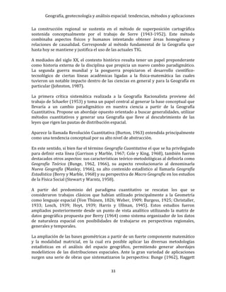 Geografía, geotecnología y análisis espacial: tendencias, métodos y aplicaciones
33
La construcción regional se sustenta en el método de superposición cartográfica
sostenida conceptualmente por el trabajo de Sorre (1943-1952). Este método
combinaba aspectos físicos y humanos intentando obtener áreas homogéneas y
relaciones de causalidad. Corresponde al método fundamental de la Geografía que
hasta hoy se mantiene y justifica el uso de las actuales TIG.
A mediados del siglo XX, el contexto histórico resulta tener un papel preponderante
como historia externa de la disciplina que propicia un nuevo cambio paradigmático.
La segunda guerra mundial y la posguerra propiciaron el desarrollo científico-
tecnológico de ciertas líneas académicas ligadas a la física-matemática las cuales
tuvieron un notable impacto dentro de las ciencias en general y para la Geografía en
particular (Johnston, 1987).
La primera crítica sistemática realizada a la Geografía Racionalista proviene del
trabajo de Schaefer (1953) y toma un papel central al generar la base conceptual que
llevaría a un cambio paradigmático en nuestra ciencia a partir de la Geografía
Cuantitativa. Propone un abordaje opuesto orientado a buscar generalidades, utilizar
métodos cuantitativos y generar una Geografía que lleve al descubrimiento de las
leyes que rigen las pautas de distribución espacial.
Aparece la llamada Revolución Cuantitativa (Burton, 1963) entendida principalmente
como una tendencia conceptual por su alto nivel de abstracción.
En este sentido, si bien fue el término Geografía Cuantitativa el que se ha privilegiado
para definir esta línea (Garrison y Marble, 1967; Cole y King, 1968), también fueron
destacados otros aspectos: sus características teórico-metodológicas al definirla como
Geografía Teórica (Bunge, 1962, 1966), su aspecto revolucionario al denominarla
Nueva Geografía (Manley, 1966), su alto contenido estadístico al llamarla Geografía
Estadística (Berry y Marble, 1968) y su perspectiva de Macro Geografía en los estudios
de la Física Social (Stewart y Warntz, 1958).
A partir del predominio del paradigma cuantitativo se rescatan los que se
consideraron trabajos clásicos que habían utilizado principalmente a la Geometría
como lenguaje espacial (Von Thünen, 1826; Weber, 1909; Burgess, 1925; Christaller,
1933; Losch, 1939; Hoyt, 1939; Harris y Ullman, 1945). Estos estudios fueron
ampliados posteriormente desde un punto de vista analítico utilizando la matriz de
datos geográfica propuesta por Berry (1964) como sistema organizador de los datos
de naturaleza espacial con posibilidades de trabajarse en perspectivas regionales,
generales y temporales.
La ampliación de las bases geométricas a partir de un fuerte componente matemático
y la modalidad matricial, en la cual era posible aplicar las diversas metodologías
estadísticas en el análisis del espacio geográfico, permitiendo generar abordajes
modelísticos de las distribuciones espaciales. Ante la gran variedad de aplicaciones
surgen una serie de obras que sistematizaron la perspectiva: Bunge (1962), Haggett
 