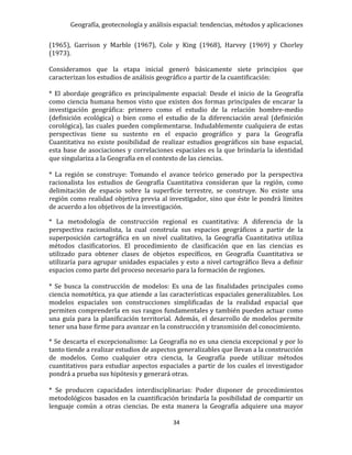 Geografía, geotecnología y análisis espacial: tendencias, métodos y aplicaciones
34
(1965), Garrison y Marble (1967), Cole y King (1968), Harvey (1969) y Chorley
(1973).
Consideramos que la etapa inicial generó básicamente siete principios que
caracterizan los estudios de análisis geográfico a partir de la cuantificación:
* El abordaje geográfico es principalmente espacial: Desde el inicio de la Geografía
como ciencia humana hemos visto que existen dos formas principales de encarar la
investigación geográfica: primero como el estudio de la relación hombre-medio
(definición ecológica) o bien como el estudio de la diferenciación areal (definición
corológica), las cuales pueden complementarse. Indudablemente cualquiera de estas
perspectivas tiene su sustento en el espacio geográfico y para la Geografía
Cuantitativa no existe posibilidad de realizar estudios geográficos sin base espacial,
esta base de asociaciones y correlaciones espaciales es la que brindaría la identidad
que singulariza a la Geografía en el contexto de las ciencias.
* La región se construye: Tomando el avance teórico generado por la perspectiva
racionalista los estudios de Geografía Cuantitativa consideran que la región, como
delimitación de espacio sobre la superficie terrestre, se construye. No existe una
región como realidad objetiva previa al investigador, sino que éste le pondrá límites
de acuerdo a los objetivos de la investigación.
* La metodología de construcción regional es cuantitativa: A diferencia de la
perspectiva racionalista, la cual construía sus espacios geográficos a partir de la
superposición cartográfica en un nivel cualitativo, la Geografía Cuantitativa utiliza
métodos clasificatorios. El procedimiento de clasificación que en las ciencias es
utilizado para obtener clases de objetos específicos, en Geografía Cuantitativa se
utilizaría para agrupar unidades espaciales y esto a nivel cartográfico lleva a definir
espacios como parte del proceso necesario para la formación de regiones.
* Se busca la construcción de modelos: Es una de las finalidades principales como
ciencia nomotética, ya que atiende a las características espaciales generalizables. Los
modelos espaciales son construcciones simplificadas de la realidad espacial que
permiten comprenderla en sus rasgos fundamentales y también pueden actuar como
una guía para la planificación territorial. Además, el desarrollo de modelos permite
tener una base firme para avanzar en la construcción y transmisión del conocimiento.
* Se descarta el excepcionalismo: La Geografía no es una ciencia excepcional y por lo
tanto tiende a realizar estudios de aspectos generalizables que llevan a la construcción
de modelos. Como cualquier otra ciencia, la Geografía puede utilizar métodos
cuantitativos para estudiar aspectos espaciales a partir de los cuales el investigador
pondrá a prueba sus hipótesis y generará otras.
* Se producen capacidades interdisciplinarias: Poder disponer de procedimientos
metodológicos basados en la cuantificación brindaría la posibilidad de compartir un
lenguaje común a otras ciencias. De esta manera la Geografía adquiere una mayor
 