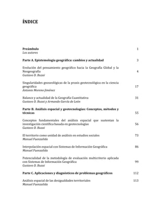 ÍNDICE
Preámbulo
Los autores
1
Parte A. Epistemología geográfica: cambios y actualidad
Evolución del pensamiento geográfico hacia la Geografía Global y la
Neogeografía
Gustavo D. Buzai
3
4
Singularidades gnoseológicas de la praxis geotecnológica en la ciencia
geográfica
Antonio Moreno Jiménez
17
Balance y actualidad de la Geografía Cuantitativa
Gustavo D. Buzai y Armando García de León
31
Parte B. Análisis espacial y geotecnologías: Conceptos, métodos y
técnicas
Conceptos fundamentales del análisis espacial que sustentan la
investigación científica basada en geotecnologías
Gustavo D. Buzai
55
56
El territorio como unidad de análisis en estudios sociales
Manuel Fuenzalida
73
Interpolación espacial con Sistemas de Información Geográfica
Manuel Fuenzalida
86
Potencialidad de la metodología de evaluación multicriterio aplicada
con Sistemas de Información Geográfica
Gustavo D. Buzai
99
Parte C. Aplicaciones y diagnósticos de problemas geográficos
Análisis espacial de las desigualdades territoriales
Manuel Fuenzalida
112
113
 