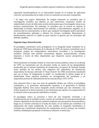 Geografía, geotecnología y análisis espacial: tendencias, métodos y aplicaciones
35
capacidad interdisciplinaria en el intercambio basado en el trabajo de aplicación
concreto. Las demandas de un saber al otro se sustentan en una base compartida.
* Se logra una mayor objetividad: En ningún momento se considera que la
investigación científica sea objetiva ya que intervienen constantes niveles de
subjetividad a través de diferentes niveles decisionales que el investigador toma en un
proceso constructivista. Sin embargo, se considera que se avanza en mejorar la
objetividad al brindar abiertamente los métodos y procedimientos seguidos en la
construcción de conocimientos, es decir, que cualquier investigador podrá reproducir
los procedimientos aplicados y obtener los mismos resultados. Básicamente el
planteamiento anterior se valida en gran manera al guiarse por los principios del
método científico.
Segunda etapa: Desaceleración
El paradigma cuantitativo sería protagónico en la Geografía desde mediados de la
década de 1950 hasta principios de la década de 1970, de manera coincidente con el
incipiente empleo de computadores electrónicos accesibles a la investigación
científica. Durante este período nuevamente algunos acontecimientos sociales
impactan a través de hitos importantes que requieren nuevas perspectivas y
abordajes.
Particularmente en Estados Unidos se viven dos eventos políticos claves en la década
de 1970: un movimiento por los derechos civiles en contra de las desigualdades
producidas por el sistema capitalista de producción y la guerra de Vietnam tomado
como ejemplo de los efectos más negativos del capitalismo de dominación
imperialista. En Europa sobresale el “mayo francés” de 1968, movimiento estudiantil
que con el lema “la imaginación al poder” es considerado la última utopía de la
modernidad. Estos aspectos producen un resurgimiento del socialismo y un
importante proceso de radicalización de las ciencias (Peet, 1975, 1977).
Esta situación lleva a que una serie de geógrafos dirijan sus críticas al paradigma
cuantitativo y se presentan abiertamente opuestos a él generando la llamada
Geografía Radical. Esta nueva Geografía estaría formada por dos vertientes: una
Crítica basada en la teoría marxista y otra Humanista que apunta a la comprensión de
la relación entre la percepción individual y el medio.
El paradigma crítico se presenta a favor de una Geografía orientada a la
transformación de la realidad social y a partir de considerar la crisis generalizada del
sistema capitalista en dos formas: primero mediante una perspectiva estructuralista y
luego en su versión centrada en la lucha de clases, en un intento por contribuir a la
eliminación del orden establecido. En este sentido, la Geografía Cuantitativa es
criticada por considerarla desprovista de compromiso social y porque sus estudios
tendrían utilidad para perpetuar el sistema y mantener el status quo.
 