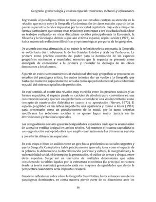 Geografía, geotecnología y análisis espacial: tendencias, métodos y aplicaciones
36
Regresando al paradigma crítico se tiene que sus estudios centran su atención en la
relación que existe entre la Geografía y la dominación de clases sociales a partir de las
pautas superestructurales impuestas por la sociedad capitalista. Bajo este enfoque las
formas particulares que toman estas relaciones comienzan a ser estudiadas basándose
en trabajos realizados en otras disciplinas sociales principalmente la Economía, la
Filosofía y la Sociología, debido a que aún el tema espacial, según Lacoste (1977), no
había encontrado reflexiones filosóficas y epistemológicas por parte de los geógrafos.
De acuerdo con esta afirmación, al no existir la reflexión teórica necesaria, la Geografía
se volcó hacia dos tradiciones: la de los Grandes Estados y la de los Profesores. La
primera como práctica concreta del poder para la dominación de los espacios
geográficos nacionales y mundiales, mientras que la segunda se presenta como
encargada de enmascarar a la primera y trasladar la ideología de las clases
dominantes a los alumnos.
A partir de estos cuestionamientos al tradicional abordaje geográfico se producen los
estudios del paradigma crítico, los cuales intentan dar un vuelco a la Geografía que
hasta ese momento supuestamente actuaba como apoyo fundamental para el dominio
espacial del sistema capitalista de producción.
En este sentido, al existir una relación muy estrecha entre los procesos sociales y las
formas espaciales, el espacio pierde su carácter de absoluto para convertirse en una
construcción social y aparece una preferencia a considerar una visión territorial como
concepto de construcción dialéctica en cuanto a su apropiación (Harvey, 1973). El
espacio geográfico es un reflejo imperfecto, una apariencia y toman a Kosik (1967)
para presentarlo como un pseudoconcreto de lo social, por lo tanto deberían
modificarse las relaciones sociales si se quiere lograr mayor justicia en las
distribuciones y relaciones espaciales.
Las desigualdades sociales generan desigualdades espaciales dado que la acumulación
de capital se verifica desigual en ambos niveles. Así entonces el sistema capitalista es
una organización socioproductiva que amplía constantemente las diferencias sociales
y con ello las diferencias espaciales.
En esta etapa el foco de análisis tiene un giro hacia problemáticas sociales urgentes y
que la Geografía Cuantitativa había prácticamente ignorado, tales como el espacio de
la pobreza, la delincuencia, la discriminación por clase y cultura, la marginalidad y la
vulnerabilidad social, el desempleo, la prostitución, el tráfico de armas y drogas, entre
otros aspectos. Surge así un territorio de múltiples dimensiones que actúa
considerando variables ligadas por la estructura económica (la principal estructura
desde la teoría marxista) generando cada vez mayores desigualdades que desde la
perspectiva cuantitativa sería imposible resolver.
Conviene reflexionar sobre cómo la Geografía Cuantitativa, hasta entonces uno de los
paradigmas dominantes, en cierta manera pierde parte de su dinamismo ante los
 