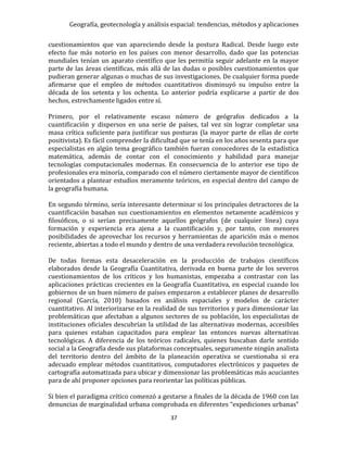 Geografía, geotecnología y análisis espacial: tendencias, métodos y aplicaciones
37
cuestionamientos que van apareciendo desde la postura Radical. Desde luego este
efecto fue más notorio en los países con menor desarrollo, dado que las potencias
mundiales tenían un aparato científico que les permitía seguir adelante en la mayor
parte de las áreas científicas, más allá de las dudas o posibles cuestionamientos que
pudieran generar algunas o muchas de sus investigaciones. De cualquier forma puede
afirmarse que el empleo de métodos cuantitativos disminuyó su impulso entre la
década de los setenta y los ochenta. Lo anterior podría explicarse a partir de dos
hechos, estrechamente ligados entre sí.
Primero, por el relativamente escaso número de geógrafos dedicados a la
cuantificación y dispersos en una serie de países, tal vez sin lograr completar una
masa crítica suficiente para justificar sus posturas (la mayor parte de ellas de corte
positivista). Es fácil comprender la dificultad que se tenía en los años sesenta para que
especialistas en algún tema geográfico también fueran conocedores de la estadística
matemática, además de contar con el conocimiento y habilidad para manejar
tecnologías computacionales modernas. En consecuencia de lo anterior ese tipo de
profesionales era minoría, comparado con el número ciertamente mayor de científicos
orientados a plantear estudios meramente teóricos, en especial dentro del campo de
la geografía humana.
En segundo término, sería interesante determinar si los principales detractores de la
cuantificación basaban sus cuestionamientos en elementos netamente académicos y
filosóficos, o si serían precisamente aquellos geógrafos (de cualquier línea) cuya
formación y experiencia era ajena a la cuantificación y, por tanto, con menores
posibilidades de aprovechar los recursos y herramientas de aparición más o menos
reciente, abiertas a todo el mundo y dentro de una verdadera revolución tecnológica.
De todas formas esta desaceleración en la producción de trabajos científicos
elaborados desde la Geografía Cuantitativa, derivada en buena parte de los severos
cuestionamientos de los críticos y los humanistas, empezaba a contrastar con las
aplicaciones prácticas crecientes en la Geografía Cuantitativa, en especial cuando los
gobiernos de un buen número de países empezaron a establecer planes de desarrollo
regional (García, 2010) basados en análisis espaciales y modelos de carácter
cuantitativo. Al interiorizarse en la realidad de sus territorios y para dimensionar las
problemáticas que afectaban a algunos sectores de su población, los especialistas de
instituciones oficiales descubrían la utilidad de las alternativas modernas, accesibles
para quienes estaban capacitados para emplear las entonces nuevas alternativas
tecnológicas. A diferencia de los teóricos radicales, quienes buscaban darle sentido
social a la Geografía desde sus plataformas conceptuales, seguramente ningún analista
del territorio dentro del ámbito de la planeación operativa se cuestionaba si era
adecuado emplear métodos cuantitativos, computadores electrónicos y paquetes de
cartografía automatizada para ubicar y dimensionar las problemáticas más acuciantes
para de ahí proponer opciones para reorientar las políticas públicas.
Si bien el paradigma crítico comenzó a gestarse a finales de la década de 1960 con las
denuncias de marginalidad urbana comprobada en diferentes “expediciones urbanas”
 