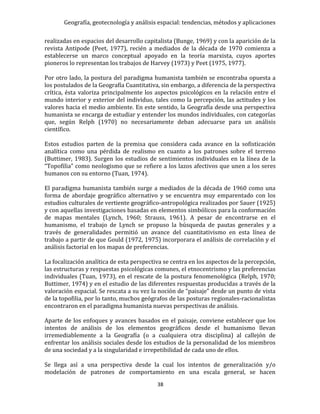 Geografía, geotecnología y análisis espacial: tendencias, métodos y aplicaciones
38
realizadas en espacios del desarrollo capitalista (Bunge, 1969) y con la aparición de la
revista Antipode (Peet, 1977), recién a mediados de la década de 1970 comienza a
establecerse un marco conceptual apoyado en la teoría marxista, cuyos aportes
pioneros lo representan los trabajos de Harvey (1973) y Peet (1975, 1977).
Por otro lado, la postura del paradigma humanista también se encontraba opuesta a
los postulados de la Geografía Cuantitativa, sin embargo, a diferencia de la perspectiva
crítica, ésta valoriza principalmente los aspectos psicológicos en la relación entre el
mundo interior y exterior del individuo, tales como la percepción, las actitudes y los
valores hacia el medio ambiente. En este sentido, la Geografía desde una perspectiva
humanista se encarga de estudiar y entender los mundos individuales, con categorías
que, según Relph (1970) no necesariamente deban adecuarse para un análisis
científico.
Estos estudios parten de la premisa que considera cada avance en la sofisticación
analítica como una pérdida de realismo en cuanto a los patrones sobre el terreno
(Buttimer, 1983). Surgen los estudios de sentimientos individuales en la línea de la
“Topofilia” como neologismo que se refiere a los lazos afectivos que unen a los seres
humanos con su entorno (Tuan, 1974).
El paradigma humanista también surge a mediados de la década de 1960 como una
forma de abordaje geográfico alternativo y se encuentra muy emparentado con los
estudios culturales de vertiente geográfico-antropológica realizados por Sauer (1925)
y con aquellas investigaciones basadas en elementos simbólicos para la conformación
de mapas mentales (Lynch, 1960; Strauss, 1961). A pesar de encontrarse en el
humanismo, el trabajo de Lynch se propuso la búsqueda de pautas generales y a
través de generalidades permitió un avance del cuantitativismo en esta línea de
trabajo a partir de que Gould (1972, 1975) incorporara el análisis de correlación y el
análisis factorial en los mapas de preferencias.
La focalización analítica de esta perspectiva se centra en los aspectos de la percepción,
las estructuras y respuestas psicológicas comunes, el etnocentrismo y las preferencias
individuales (Tuan, 1973), en el rescate de la postura fenomenológica (Relph, 1970;
Buttimer, 1974) y en el estudio de las diferentes respuestas producidas a través de la
valoración espacial. Se rescata a su vez la noción de “paisaje” desde un punto de vista
de la topofilia, por lo tanto, muchos geógrafos de las posturas regionales-racionalistas
encontraron en el paradigma humanista nuevas perspectivas de análisis.
Aparte de los enfoques y avances basados en el paisaje, conviene establecer que los
intentos de análisis de los elementos geográficos desde el humanismo llevan
irremediablemente a la Geografía (o a cualquiera otra disciplina) al callejón de
enfrentar los análisis sociales desde los estudios de la personalidad de los miembros
de una sociedad y a la singularidad e irrepetibilidad de cada uno de ellos.
Se llega así a una perspectiva desde la cual los intentos de generalización y/o
modelación de patrones de comportamiento en una escala general, se hacen
 