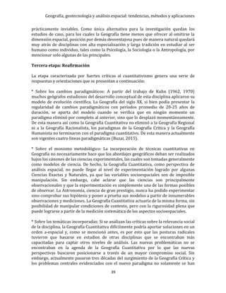 Geografía, geotecnología y análisis espacial: tendencias, métodos y aplicaciones
39
prácticamente inviables. Como única alternativa para la investigación quedan los
estudios de caso, para los cuales la Geografía tiene menos que ofrecer al omitirse la
dimensión espacial, posición por demás desventajosa pues de manera natural quedará
muy atrás de disciplinas con alta especialización y larga tradición en estudiar al ser
humano como individuo, tales como la Psicología, la Sociología o la Antropología, por
mencionar solo algunas de las principales.
Tercera etapa: Reafirmación
La etapa caracterizada por fuertes críticas al cuantitativismo genera una serie de
respuestas y orientaciones que se presentan a continuación:
* Sobre los cambios paradigmáticos: A partir del trabajo de Kuhn (1962, 1970)
muchos geógrafos estudiosos del desarrollo conceptual de esta disciplina aplicaron su
modelo de evolución científica. La Geografía del siglo XX, si bien podía presentar la
regularidad de cambios paradigmáticos con períodos promedio de 20-25 años de
duración, se aparta del modelo cuando se verifica que en ningún momento un
paradigma eliminó por completo al anterior, sino que lo desplazó momentáneamente.
De esta manera así como la Geografía Cuantitativa no eliminó a la Geografía Regional
ni a la Geografía Racionalista, los paradigmas de la Geografía Crítica y la Geografía
Humanista no terminaron con el paradigma cuantitativo. De esta manera actualmente
son vigentes cuatro líneas paradigmáticas (Buzai, 2015).
* Sobre el monismo metodológico: La incorporación de técnicas cuantitativas en
Geografía no necesariamente hace que los abordajes geográficos deban ser realizados
bajos los cánones de las ciencias experimentales, las cuales son tomadas generalmente
como modelos de ciencia. De hecho, la Geografía Cuantitativa, como perspectiva de
análisis espacial, no puede llegar al nivel de experimentación logrado por algunas
Ciencias Exactas y Naturales, ya que las variables socioespaciales son de imposible
manipulación. Sin embargo, cabe aclarar que las ciencias son principalmente
observacionales y que la experimentación es simplemente una de las formas posibles
de observar. La Astronomía, ciencia de gran prestigio, nunca ha podido experimentar
sino comprobar sus hipótesis y poner a prueba sus modelos a partir de innumerables
observaciones y mediciones. La Geografía Cuantitativa actuaría de la misma forma, sin
posibilidad de manipular condiciones de contexto, pero con la rigurosidad plena que
puede lograrse a partir de la medición sistemática de los aspectos socioespaciales.
* Sobre las temáticas incorporadas: Si se analizan las críticas sobre la relevancia social
de la disciplina, la Geografía Cuantitativa difícilmente podría aportar soluciones en un
orden a-espacial y, como se mencionó antes, es por esto que las posturas radicales
tuvieron que basarse en estudios de otras disciplinas que se encontraban más
capacitadas para captar otros niveles de análisis. Las nuevas problemáticas no se
encontraban en la agenda de la Geografía Cuantitativa por lo que las nuevas
perspectivas buscaron posicionarse a través de un mayor compromiso social. Sin
embargo, actualmente pasaron tres décadas del surgimiento de la Geografía Crítica y
los problemas centrales evidenciados con el nuevo paradigma no solamente se han
 