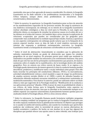 Geografía, geotecnología y análisis espacial: tendencias, métodos y aplicaciones
40
mantenido, sino que se han agravado de manera considerable. En síntesis, la Geografía
Cuantitativa no ha dado solución a las problemáticas incorporadas y la Geografía
Crítica tampoco, aunque ahora estas problemáticas se encuentran mejor
caracterizadas y dimensionadas.
* Sobre la esencia y la apariencia: La Geografía Cuantitativa pone su foco de atención
en las manifestaciones espaciales de los procesos sociales. No niega la existencia de
una dialéctica socioespacial, sin embargo, no es interés de la Geografía Cuantitativa
realizar abordajes ontológicos y deja ese nivel para la Filosofía, la cual, según una
definición clásica, se encargaría de estudiar las primeras causas en el orden del ser y
las últimas en el orden del conocer. Así también deja a otras ciencias la explicación de
relaciones a-espaciales que pueden ser consideradas por los geógrafos para
comprender más acabadamente la realidad espacial bajo estudio. Esencia y apariencia
no son aspectos contrapuestos sin embargo puede notarse que en la búsqueda de la
esencia espacial muchas veces se deja de lado el nivel empírico necesario para
intentar dar respuesta a problemas socioespaciales concretos. La Geografía
Cuantitativa tiende a la búsqueda de soluciones corroborables en un nivel empírico.
* Sobre el nivel de abstracción: Generalmente se considera que la aplicación de
métodos matemáticos brinda un grado de abstracción que separa los estudios
geográficos de un nivel empírico. En principio parece poco viable que mediante la
matemática sea posible modelar las emociones y los sentimientos humanos. Hay poca
duda de que este fue uno de los principales cuestionamientos que pesaron, de manera
sustancial, sobre el empleo de la cuantificación y de la tecnología dentro del análisis
geográfico. Pero en esencia esa crítica carecía de bases reales. Si se regresa a la
Psicología puede demostrarse de manera general el cómo la conducta humana pueden
describirse, predecirse y modificarse tanto a escala individual como grupal. Para ello
basta recordar los principios del conductismo (Skinner, 1953) y la mercadotecnia,
actividad indudablemente exitosa a nivel mundial y capaz de sesgar las preferencias
de amplios sectores sociales (Kotler et al, 1989), a partir de métodos basados en
información obtenida mediante encuestas estadísticas y estimaciones sustentadas en
modelación matemática. Para ilustrar lo anterior, puede ser suficiente referir un título
clásico y más que sugerente de la Psicología moderna: “Modificación de la conducta y
sus aplicaciones prácticas” (Kazdin, 1996). A pesar de estar en posibilidad de rebatir a
sus críticos, de todas formas para la Geografía Cuantitativa estos aspectos no
representan su foco de atención, sino que su abordaje se ha mantenido siempre en el
ámbito espacial. Los aspectos concernientes al pensamiento humano quedan para ser
analizados desde la Psicología (Buzai, 2011) u otras ciencias afines.
* Sobre la relevancia: La Geografía Humana puede formularse múltiples preguntas
sobre la compleja realidad. Las preguntas que se realiza la Geografía Cuantitativa son
de orden espacial, tendientes hacia la planificación territorial. El objetivo que persigue
no es ayudar al cambio del sistema político, aún cuando los resultados que aporta bien
pudieran dar evidencias sobre la necesidad de pensar en nuevas alternativas de
modelo económico o político. De hecho no son muchas (si es que hay alguna) las
disciplinas que puedan ofrecer una opción como la antes referida, sino trabajar para
 