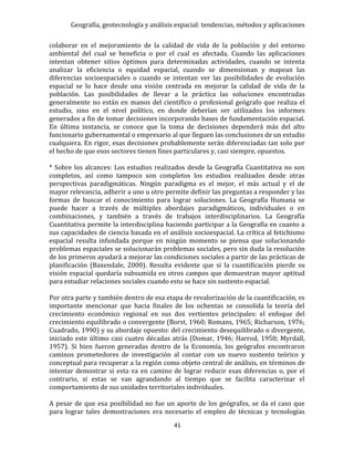 Geografía, geotecnología y análisis espacial: tendencias, métodos y aplicaciones
41
colaborar en el mejoramiento de la calidad de vida de la población y del entorno
ambiental del cual se beneficia o por el cual es afectada. Cuando las aplicaciones
intentan obtener sitios óptimos para determinadas actividades, cuando se intenta
analizar la eficiencia o equidad espacial, cuando se dimensionan y mapean las
diferencias socioespaciales o cuando se intentan ver las posibilidades de evolución
espacial se lo hace desde una visión centrada en mejorar la calidad de vida de la
población. Las posibilidades de llevar a la práctica las soluciones encontradas
generalmente no están en manos del científico o profesional geógrafo que realiza el
estudio, sino en el nivel político, en donde deberían ser utilizados los informes
generados a fin de tomar decisiones incorporando bases de fundamentación espacial.
En última instancia, se conoce que la toma de decisiones dependerá más del alto
funcionario gubernamental o empresario al que lleguen las conclusiones de un estudio
cualquiera. En rigor, esas decisiones probablemente serán diferenciadas tan solo por
el hecho de que esos sectores tienen fines particulares y, casi siempre, opuestos.
* Sobre los alcances: Los estudios realizados desde la Geografía Cuantitativa no son
completos, así como tampoco son completos los estudios realizados desde otras
perspectivas paradigmáticas. Ningún paradigma es el mejor, el más actual y el de
mayor relevancia, adherir a uno u otro permite definir las preguntas a responder y las
formas de buscar el conocimiento para lograr soluciones. La Geografía Humana se
puede hacer a través de múltiples abordajes paradigmáticos, individuales o en
combinaciones, y también a través de trabajos interdisciplinarios. La Geografía
Cuantitativa permite la interdisciplina haciendo participar a la Geografía en cuanto a
sus capacidades de ciencia basada en el análisis socioespacial. La crítica al fetichismo
espacial resulta infundada porque en ningún momento se piensa que solucionando
problemas espaciales se solucionarán problemas sociales, pero sin duda la resolución
de los primeros ayudará a mejorar las condiciones sociales a partir de las prácticas de
planificación (Baxendale, 2000). Resulta evidente que si la cuantificación pierde su
visión espacial quedaría subsumida en otros campos que demuestran mayor aptitud
para estudiar relaciones sociales cuando esto se hace sin sustento espacial.
Por otra parte y también dentro de esa etapa de revalorización de la cuantificación, es
importante mencionar que hacia finales de los ochentas se consolida la teoría del
crecimiento económico regional en sus dos vertientes principales: el enfoque del
crecimiento equilibrado o convergente (Borst, 1960; Romans, 1965; Richarson, 1976;
Cuadrado, 1990) y su abordaje opuesto: del crecimiento desequilibrado o divergente,
iniciado este último casi cuatro décadas atrás (Domar, 1946; Harrod, 1950; Myrdall,
1957). Si bien fueron generadas dentro de la Economía, los geógrafos encontraron
caminos prometedores de investigación al contar con un nuevo sustento teórico y
conceptual para recuperar a la región como objeto central de análisis, en términos de
intentar demostrar si esta va en camino de lograr reducir esas diferencias o, por el
contrario, si estas se van agrandando al tiempo que se facilita caracterizar el
comportamiento de sus unidades territoriales individuales.
A pesar de que esa posibilidad no fue un aporte de los geógrafos, se da el caso que
para lograr tales demostraciones era necesario el empleo de técnicas y tecnologías
 