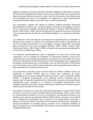 Geografía, geotecnología y análisis espacial: tendencias, métodos y aplicaciones
44
Digital de Imágenes de Sensores Remotos, Modelos Digitales de Elevación y Sistemas
de Información Geográfica) al realizar tareas de alta especificidad como componentes
rígidos presentan límites muy precisos entre ellas. En este sentido, cabe destacar que
en la actualidad esta tarea se ha cumplido y la integración ha sido resuelta bajo el
concepto de GeoInformática, con los SIG como su centro de gravedad.
Los comentarios respecto del aporte de Dobson (1983a) presentan diferentes
profundidades de análisis que van desde simples cuestiones terminológicas respecto
del uso del término Geografía Automatizada (Marble y Peuquet, 1983; Moellering y
Stetzer, 1983; Poiker, 1983), hasta la incorporación de aspectos teóricos de relevancia
en la consideración de una falta de neutralidad ideológica en su aplicación (Cromley,
1983).
Las reflexiones acerca del impacto conceptual de la automatización en Geografía se
dirige hacia dos puntos: el impacto en la actividad científica bajo la consideración de
que los conceptos incorporados en la tecnología no proveen desarrollos necesarios
para la aparición de un nuevo paradigma (Dobson, 1983a, 1983b; Cromley, 1983;
Moellering y Stetzer, 1983; Poiker, 1983), y el impacto de la automatización geográfica
en otras ciencias (Kellerman, 1983).
Las relaciones interdisciplinarias entre la Geografía y el resto de las ciencias que
comienzan a ver las ventajas de considerar la componente espacial a través de la
automatización de procedimientos geográficos se presenta como un ámbito de nuevas
reflexiones. Monmonier (1983) afirma que el camino del geógrafo hacia la integración
de equipos interdisciplinarios es irreversible y con esa base Morrison (1983) afirma
que se presentará una excelente oportunidad para que la Geografía pueda ocupar un
lugar destacado en el contexto de las ciencias.
Los comentarios realizados hacia el inicial trabajo de Dobson (1983a) tienen una
ampliación en Dobson (1983b) quien no avanza hacia cuestiones de mayor
profundidad y con el mismo optimismo afirma que si bien –como lo menciona Poiker
(1983)- la Geografía Automatizada no ha obtenido mejores resultados que los
logrados por la Geografía Cuantitativa de la década del cincuenta, los inconvenientes
mencionados serán superados y se afirmará la Geografía Automatizada como
disciplina específica que utiliza sistemas cibernéticos, humanos y electrónicos para el
análisis de los sistemas físicos y sociales.
Una década más tarde, la revista The Professional Geographer de agosto 1993 retoma
el debate a través de un espacio titulado Automated Geography, a fin de volver sobre
las consideraciones iniciales a la luz de la evolución de una década de avances en la
temática. En la primera presentación Dobson (1993) ratifica su postura mencionando
que la integración proclamada como necesaria en el pasado había comenzado a
gestarse a través de la fuerza innovadora de los Sistemas de Información Geográfica y
avanza teóricamente al considerar que su correcto uso se aseguraría mediante el
apoyo conceptual de lo que Goodchild (1992) definió como Ciencias de la Información
Geográfica (GIScience).
 