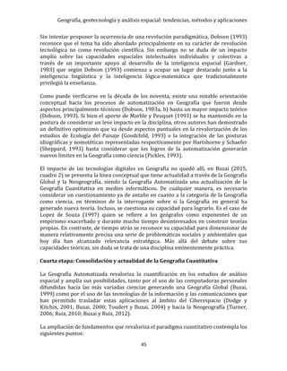 Geografía, geotecnología y análisis espacial: tendencias, métodos y aplicaciones
45
Sin intentar proponer la ocurrencia de una revolución paradigmática, Dobson (1993)
reconoce que el tema ha sido abordado principalmente en su carácter de revolución
tecnológica no como revolución científica. Sin embargo no se duda de un impacto
amplio sobre las capacidades espaciales intelectuales individuales y colectivas a
través de un importante apoyo al desarrollo de la inteligencia espacial (Gardner,
1983) que según Dobson (1993) comienza a ocupar un lugar destacado junto a la
inteligencia lingüística y la inteligencia lógica-matemática que tradicionalmente
privilegió la enseñanza.
Como puede verificarse en la década de los noventa, existe una notable orientación
conceptual hacia los procesos de automatización en Geografía que fueron desde
aspectos principalmente técnicos (Dobson, 1983a, b) hasta un mayor impacto teórico
(Dobson, 1993). Si bien el aporte de Marble y Peuquet (1993) se ha mantenido en la
postura de considerar un leve impacto en la disciplina, otros autores han demostrado
un definitivo optimismo que va desde aspectos puntuales en la revalorización de los
estudios de Ecología del Paisaje (Goodchild, 1993) o la integración de las posturas
idiográficas y nomotéticas representadas respectivamente por Hartshorne y Schaefer
(Sheppard, 1993) hasta considerar que los logros de la automatización generarán
nuevos límites en la Geografía como ciencia (Pickles, 1993).
El impacto de las tecnologías digitales en Geografía no quedó allí, en Buzai (2015,
cuadro 2) se presenta la línea conceptual que tiene actualidad a través de la Geografía
Global y la Neogeografía, siendo la Geografía Automatizada una actualización de la
Geografía Cuantitativa en medios informáticos. De cualquier manera, es necesario
considerar un cuestionamiento ya de antaño en cuanto a la categoría de la Geografía
como ciencia, en términos de la interrogante sobre si la Geografía en general ha
generado nueva teoría. Incluso, se cuestiona su capacidad para lograrlo. Es el caso de
Lopez de Souza (1997) quien se refiere a los geógrafos como exponentes de un
empirismo exacerbado y durante mucho tiempo desinteresados en construir teorías
propias. En contraste, de tiempo atrás se reconoce su capacidad para dimensionar de
manera relativamente precisa una serie de problemáticas sociales y ambientales que
hoy día han alcanzado relevancia estratégica. Más allá del debate sobre sus
capacidades teóricas, sin duda se trata de una disciplina eminentemente práctica.
Cuarta etapa: Consolidación y actualidad de la Geografía Cuantitativa
La Geografía Automatizada revaloriza la cuantificación en los estudios de análisis
espacial y amplía sus posibilidades, tanto por el uso de las computadoras personales
difundidas hacia las más variadas ciencias generando una Geografía Global (Buzai,
1999) como por el uso de las tecnologías de la información y las comunicaciones que
han permitido trasladar estas aplicaciones al ámbito del Ciberespacio (Dodge y
Kitchin, 2001; Buzai, 2000; Toudert y Buzai, 2004) y hacia la Neogeografía (Turner,
2006; Ruiz, 2010; Buzai y Ruiz, 2012).
La ampliación de fundamentos que revaloriza el paradigma cuantitativo contempla los
siguientes puntos:
 