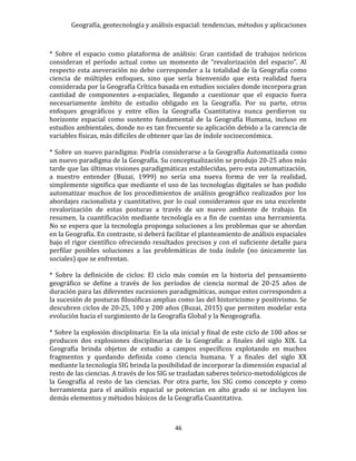 Geografía, geotecnología y análisis espacial: tendencias, métodos y aplicaciones
46
* Sobre el espacio como plataforma de análisis: Gran cantidad de trabajos teóricos
consideran el período actual como un momento de “revalorización del espacio”. Al
respecto esta aseveración no debe corresponder a la totalidad de la Geografía como
ciencia de múltiples enfoques, sino que sería bienvenido que esta realidad fuera
considerada por la Geografía Crítica basada en estudios sociales donde incorpora gran
cantidad de componentes a-espaciales, llegando a cuestionar que el espacio fuera
necesariamente ámbito de estudio obligado en la Geografía. Por su parte, otros
enfoques geográficos y entre ellos la Geografía Cuantitativa nunca perdieron su
horizonte espacial como sustento fundamental de la Geografía Humana, incluso en
estudios ambientales, donde no es tan frecuente su aplicación debido a la carencia de
variables físicas, más difíciles de obtener que las de índole socioeconómica.
* Sobre un nuevo paradigma: Podría considerarse a la Geografía Automatizada como
un nuevo paradigma de la Geografía. Su conceptualización se produjo 20-25 años más
tarde que las últimas visiones paradigmáticas establecidas, pero esta automatización,
a nuestro entender (Buzai, 1999) no sería una nueva forma de ver la realidad,
simplemente significa que mediante el uso de las tecnologías digitales se han podido
automatizar muchos de los procedimientos de análisis geográfico realizados por los
abordajes racionalista y cuantitativo, por lo cual consideramos que es una excelente
revalorización de estas posturas a través de un nuevo ambiente de trabajo. En
resumen, la cuantificación mediante tecnología es a fin de cuentas una herramienta.
No se espera que la tecnología proponga soluciones a los problemas que se abordan
en la Geografía. En contraste, si deberá facilitar el planteamiento de análisis espaciales
bajo el rigor científico ofreciendo resultados precisos y con el suficiente detalle para
perfilar posibles soluciones a las problemáticas de toda índole (no únicamente las
sociales) que se enfrentan.
* Sobre la definición de ciclos: El ciclo más común en la historia del pensamiento
geográfico se define a través de los períodos de ciencia normal de 20-25 años de
duración para las diferentes sucesiones paradigmáticas, aunque estos corresponden a
la sucesión de posturas filosóficas amplias como las del historicismo y positivismo. Se
descubren ciclos de 20-25, 100 y 200 años (Buzai, 2015) que permiten modelar esta
evolución hacia el surgimiento de la Geografía Global y la Neogeografía.
* Sobre la explosión disciplinaria: En la ola inicial y final de este ciclo de 100 años se
producen dos explosiones disciplinarias de la Geografía: a finales del siglo XIX. La
Geografía brinda objetos de estudio a campos específicos explotando en muchos
fragmentos y quedando definida como ciencia humana. Y a finales del siglo XX
mediante la tecnología SIG brinda la posibilidad de incorporar la dimensión espacial al
resto de las ciencias. A través de los SIG se trasladan saberes teórico-metodológicos de
la Geografía al resto de las ciencias. Por otra parte, los SIG como concepto y como
herramienta para el análisis espacial se potencian en alto grado si se incluyen los
demás elementos y métodos básicos de la Geografía Cuantitativa.
 