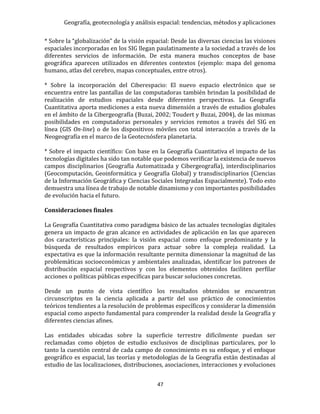 Geografía, geotecnología y análisis espacial: tendencias, métodos y aplicaciones
47
* Sobre la “globalización” de la visión espacial: Desde las diversas ciencias las visiones
espaciales incorporadas en los SIG llegan paulatinamente a la sociedad a través de los
diferentes servicios de información. De esta manera muchos conceptos de base
geográfica aparecen utilizados en diferentes contextos (ejemplo: mapa del genoma
humano, atlas del cerebro, mapas conceptuales, entre otros).
* Sobre la incorporación del Ciberespacio: El nuevo espacio electrónico que se
encuentra entre las pantallas de las computadoras también brindan la posibilidad de
realización de estudios espaciales desde diferentes perspectivas. La Geografía
Cuantitativa aporta mediciones a esta nueva dimensión a través de estudios globales
en el ámbito de la Cibergeografía (Buzai, 2002; Toudert y Buzai, 2004), de las mismas
posibilidades en computadoras personales y servicios remotos a través del SIG en
línea (GIS On-line) o de los dispositivos móviles con total interacción a través de la
Neogeografía en el marco de la Geotecnósfera planetaria.
* Sobre el impacto científico: Con base en la Geografía Cuantitativa el impacto de las
tecnologías digitales ha sido tan notable que podemos verificar la existencia de nuevos
campos disciplinarios (Geografía Automatizada y Cibergeografía), interdisciplinarios
(Geocomputación, Geoinformática y Geografía Global) y transdisciplinarios (Ciencias
de la Información Geográfica y Ciencias Sociales Integradas Espacialmente). Todo esto
demuestra una línea de trabajo de notable dinamismo y con importantes posibilidades
de evolución hacia el futuro.
Consideraciones finales
La Geografía Cuantitativa como paradigma básico de las actuales tecnologías digitales
genera un impacto de gran alcance en actividades de aplicación en las que aparecen
dos características principales: la visión espacial como enfoque predominante y la
búsqueda de resultados empíricos para actuar sobre la compleja realidad. La
expectativa es que la información resultante permita dimensionar la magnitud de las
problemáticas socioeconómicas y ambientales analizadas, identificar los patrones de
distribución espacial respectivos y con los elementos obtenidos faciliten perfilar
acciones o políticas públicas específicas para buscar soluciones concretas.
Desde un punto de vista científico los resultados obtenidos se encuentran
circunscriptos en la ciencia aplicada a partir del uso práctico de conocimientos
teóricos tendientes a la resolución de problemas específicos y considerar la dimensión
espacial como aspecto fundamental para comprender la realidad desde la Geografía y
diferentes ciencias afines.
Las entidades ubicadas sobre la superficie terrestre difícilmente puedan ser
reclamadas como objetos de estudio exclusivos de disciplinas particulares, por lo
tanto la cuestión central de cada campo de conocimiento es su enfoque, y el enfoque
geográfico es espacial, las teorías y metodologías de la Geografía están destinadas al
estudio de las localizaciones, distribuciones, asociaciones, interacciones y evoluciones
 