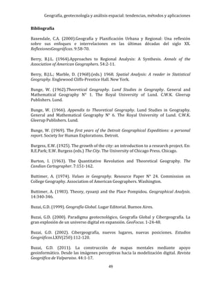 Geografía, geotecnología y análisis espacial: tendencias, métodos y aplicaciones
49
Bibliografía
Baxendale, C.A. (2000).Geografía y Planificación Urbana y Regional: Una reflexión
sobre sus enfoques e interrelaciones en las últimas décadas del siglo XX.
ReflexionesGeográficas. 9:58-70.
Berry, B.J.L. (1964).Approaches to Regional Analysis: A Synthesis. Annals of the
Association of American Geographers. 54:2-11.
Berry, B.J.L.; Marble, D. (1968).(eds.) 1968. Spatial Analysis: A reader in Statistical
Geography. Englewood Cliffs-Prentice Hall. New York.
Bunge, W. (1962).Theoretical Geography. Lund Studies in Geography. General and
Mathematical Geography N° 1. The Royal University of Lund. C.W.K. Gleerup
Publishers. Lund.
Bunge, W. (1966). Appendix to Theoretical Geography. Lund Studies in Geography.
General and Mathematical Geography N° 6. The Royal University of Lund. C.W.K.
Gleerup Publishers. Lund.
Bunge, W. (1969). The first years of the Detroit Geographical Expeditions: a personal
report. Society for Human Explorations. Detroit.
Burgess, E.W. (1925). The growth of the city: an introduction to a research project. En:
R.E.Park; E.W. Burgess (eds.) The City. The University of Chicago Press. Chicago.
Burton, I. (1963). The Quantitative Revolution and Theoretical Geography. The
Candian Cartographer. 7:151-162.
Buttimer, A. (1974). Values in Geography. Resource Paper N° 24. Commission on
College Geography. Association of American Geographers. Washington.
Buttimer, A. (1983). Theory, ryoanji and the Place Pompidou. Geographical Analysis.
14:340-346.
Buzai, G.D. (1999). Geografía Global. Lugar Editorial. Buenos Aires.
Buzai, G.D. (2000). Paradigma geotecnológico, Geografía Global y Cibergeografía. La
gran explosión de un universo digital en expansión. GeoFocus. 1-24-48.
Buzai, G.D. (2002). Cibergeografía, nuevos lugares, nuevas posiciones. Estudios
Geográficos.LXIV(250):112-120.
Buzai, G.D. (2011). La construcción de mapas mentales mediante apoyo
geoinformático. Desde las imágenes perceptivas hacia la modelización digital. Revista
Geográfica de Valparaiso. 44:1-17.
 