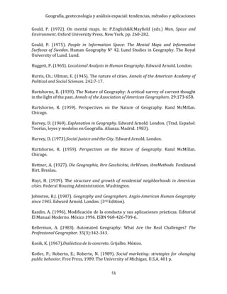 Geografía, geotecnología y análisis espacial: tendencias, métodos y aplicaciones
51
Gould, P. (1972). On mental maps. In: P.English&R.Mayfield (eds.) Man, Space and
Environment. Oxford University Press. New York. pp. 260-282.
Gould, P. (1975). People in Information Space: The Mental Maps and Information
Surfaces of Sweden. Human Geography N° 42. Lund Studies in Geography. The Royal
University of Lund. Lund.
Haggett, P. (1965). Locational Analysis in Human Geography. Edward Arnold. London.
Harris, Ch.; Ullman, E. (1945). The nature of cities. Annals of the American Academy of
Political and Social Sciences. 242:7-17.
Hartshorne, R. (1939). The Nature of Geography: A critical survey of current thought
in the light of the past. Annals of the Association of American Geographers. 29:173-658.
Hartshorne, R. (1959). Perspectives on the Nature of Geography. Rand McMillan.
Chicago.
Harvey, D. (1969). Explanation in Geography. Edward Arnold. London. (Trad. Español:
Teorías, leyes y modelos en Geografía. Alianza. Madrid. 1983).
Harvey, D. (1973).Social Justice and the City. Edward Arnold. London.
Hartshorne, R. (1959). Perspectives on the Nature of Geography. Rand McMillan.
Chicago.
Hettner, A. (1927). Die Geographie, ihre Geschichte, ihrWesen, ihreMethode. Ferdinand
Hirt. Breslau.
Hoyt, H. (1939). The structure and growth of residential neighborhoods in American
cities. Federal Housing Administration. Washington.
Johnston, R.J. (1987). Geography and Geographers. Anglo-American Human Geography
since 1945. Edward Arnold. London. (3rd Edition).
Kazdin, A. (1996). Modificación de la conducta y sus aplicaciones prácticas. Editorial
El Manual Moderno. México 1996. ISBN 968-426-709-6.
Kellerman, A. (1983). Automated Geography: What Are the Real Challenges? The
Professional Geographer. 35(3):342-343.
Kosik, K. (1967).Dialéctica de lo concreto. Grijalbo. México.
Kotler, P.; Roberto, E.; Roberto, N. (1989). Social marketing: strategies for changing
public behavior. Free Press, 1989. The University of Michigan. U.S.A. 401 p.
 