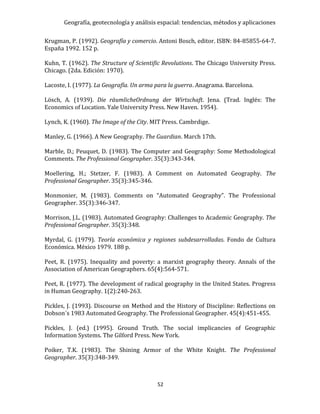 Geografía, geotecnología y análisis espacial: tendencias, métodos y aplicaciones
52
Krugman, P. (1992). Geografía y comercio. Antoni Bosch, editor. ISBN: 84-85855-64-7.
España 1992. 152 p.
Kuhn, T. (1962). The Structure of Scientific Revolutions. The Chicago University Press.
Chicago. (2da. Edición: 1970).
Lacoste, I. (1977). La Geografía. Un arma para la guerra. Anagrama. Barcelona.
Lösch, A. (1939). Die räumlicheOrdnung der Wirtschaft. Jena. (Trad. Inglés: The
Economics of Location. Yale University Press. New Haven. 1954).
Lynch, K. (1960). The Image of the City. MIT Press. Cambrdige.
Manley, G. (1966). A New Geography. The Guardian. March 17th.
Marble, D.; Peuquet, D. (1983). The Computer and Geography: Some Methodological
Comments. The Professional Geographer. 35(3):343-344.
Moellering, H.; Stetzer, F. (1983). A Comment on Automated Geography. The
Professional Geographer. 35(3):345-346.
Monmonier, M. (1983). Comments on “Automated Geography”. The Professional
Geographer. 35(3):346-347.
Morrison, J.L. (1983). Automated Geography: Challenges to Academic Geography. The
Professional Geographer. 35(3):348.
Myrdal, G. (1979). Teoría económica y regiones subdesarrolladas. Fondo de Cultura
Económica. México 1979. 188 p.
Peet, R. (1975). Inequality and poverty: a marxist geography theory. Annals of the
Association of American Geographers. 65(4):564-571.
Peet, R. (1977). The development of radical geography in the United States. Progress
in Human Geography. 1(2):240-263.
Pickles, J. (1993). Discourse on Method and the History of Discipline: Reflections on
Dobson´s 1983 Automated Geography. The Professional Geographer. 45(4):451-455.
Pickles, J. (ed.) (1995). Ground Truth. The social implicancies of Geographic
Information Systems. The Gilford Press. New York.
Poiker, T.K. (1983). The Shining Armor of the White Knight. The Professional
Geographer. 35(3):348-349.
 