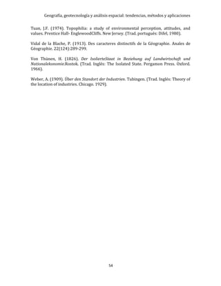 Geografía, geotecnología y análisis espacial: tendencias, métodos y aplicaciones
54
Tuan, J.F. (1974). Topophilia: a study of environmental perception, attitudes, and
values. Prentice Hall- EnglewoodCliffs. New Jersey. (Trad. portugués: Difel, 1980).
Vidal de la Blache, P. (1913). Des caracteres distinctifs de la Géographie. Anales de
Géographie. 22(124):289-299.
Von Thünen, H. (1826). Der IsolierteStaat in Beziehung auf Landwirtschaft und
Nationalekonomie.Rostok. (Trad. Inglés: The Isolated State. Pergamon Press. Oxford.
1966).
Weber, A. (1909). Über den Standort der Industrien. Tubingen. (Trad. Inglés: Theory of
the location of industries. Chicago. 1929).
 