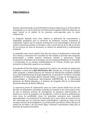 1
PREÁMBULO
Estamos experimentando un período histórico de gran importancia en el desarrollo de
la Geografía, en el cual los Sistemas de Información Geográfica (SIG) han adquirido un
papel central en el análisis de los procesos socio-espaciales para su mejor
comprensión.
La Geografía Aplicada tiene como objetivo la utilización de conocimientos y
habilidades geográficas para la resolución de problemas sociales, económicos y
ambientales, aspecto que se sustenta actualmente en las metodologías y técnicas del
análisis espacial que pueden ser llevadas a cabo a través del uso de los SIG al servicio
de los procesos de toma de decisiones en materia de planificación y ordenamiento
territorial.
La Geografía como ciencia muestra hoy más que nunca su utilidad para el desarrollo
de la ciencia y el bienestar de la sociedad. En este sentido, la presente obra Geografía,
geotecnología y análisis espacial: tendencias, métodos y aplicaciones recoge
perspectivas actualizadas de la disciplina, con una amplia posibilidad de ser discutidas
e incorporadas en un enfoque multidisciplinario de Ciencias Sociales que intente
incorporar la dimensión espacial en sus estudios.
Corresponde al fruto del trabajo conjunto de los autores, con vínculos de cooperación
académica a través de la Red ACE+GeoTec Net, formada por el Grupo de Estudios
sobre Geografía y Análisis Espacial con Sistemas de Información Geográfica (GESIG)
de la Universidad Nacional de Luján (Argentina), el Laboratorio Territorio y Sociedad
(LABTYS) de la Universidad Alberto Hurtado (Chile), el Grupo de Investigación en
Geotecnologías y Planificación Socio-Espacial (GEOTEPLAN) de la Universidad
Autónoma de Madrid (España) y el Instituto de Geografía (IG) de la Universidad
Nacional Autónoma de México (México).
La trayectoria previa de colaboración entre los cuatro autores desde hace casi dos
décadas con abundantes actividades realizadas en conjunto en los cuatro países, entre
las que se destacan acciones de investigación en proyectos internacionales, de
docencia en cursos de posgrado y de divulgación a través de diversas publicaciones,
entre otras, ha posibilitado reunir los materiales necesarios para responder
adecuadamente a la evolución de las demandas de la masa crítica de usuarios de los
SIG, interesadas por los contextos teórico-metodológicos y aplicativos. Cada vez hay
un mayor número de investigadores y/o profesionales que desean utilizar SIG para el
análisis de sus datos, y de esta forma, llegar a formular conocimientos útiles para el
bienestar de nuestras sociedades.
 