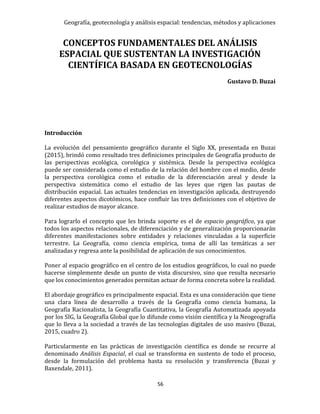 Geografía, geotecnología y análisis espacial: tendencias, métodos y aplicaciones
56
CONCEPTOS FUNDAMENTALES DEL ANÁLISIS
ESPACIAL QUE SUSTENTAN LA INVESTIGACIÓN
CIENTÍFICA BASADA EN GEOTECNOLOGÍAS
Gustavo D. Buzai
Introducción
La evolución del pensamiento geográfico durante el Siglo XX, presentada en Buzai
(2015), brindó como resultado tres definiciones principales de Geografía producto de
las perspectivas ecológica, corológica y sistémica. Desde la perspectiva ecológica
puede ser considerada como el estudio de la relación del hombre con el medio, desde
la perspectiva corológica como el estudio de la diferenciación areal y desde la
perspectiva sistemática como el estudio de las leyes que rigen las pautas de
distribución espacial. Las actuales tendencias en investigación aplicada, destruyendo
diferentes aspectos dicotómicos, hace confluir las tres definiciones con el objetivo de
realizar estudios de mayor alcance.
Para lograrlo el concepto que les brinda soporte es el de espacio geográfico, ya que
todos los aspectos relacionales, de diferenciación y de generalización proporcionarán
diferentes manifestaciones sobre entidades y relaciones vinculadas a la superficie
terrestre. La Geografía, como ciencia empírica, toma de allí las temáticas a ser
analizadas y regresa ante la posibilidad de aplicación de sus conocimientos.
Poner al espacio geográfico en el centro de los estudios geográficos, lo cual no puede
hacerse simplemente desde un punto de vista discursivo, sino que resulta necesario
que los conocimientos generados permitan actuar de forma concreta sobre la realidad.
El abordaje geográfico es principalmente espacial. Esta es una consideración que tiene
una clara línea de desarrollo a través de la Geografía como ciencia humana, la
Geografía Racionalista, la Geografía Cuantitativa, la Geografía Automatizada apoyada
por los SIG, la Geografía Global que lo difunde como visión científica y la Neogeografía
que lo lleva a la sociedad a través de las tecnologías digitales de uso masivo (Buzai,
2015, cuadro 2).
Particularmente en las prácticas de investigación científica es donde se recurre al
denominado Análisis Espacial, el cual se transforma en sustento de todo el proceso,
desde la formulación del problema hasta su resolución y transferencia (Buzai y
Baxendale, 2011).
 