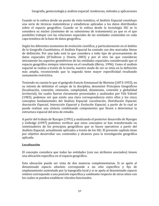 Geografía, geotecnología y análisis espacial: tendencias, métodos y aplicaciones
57
Cuando se lo enfoca desde un punto de vista temático, el Análisis Espacial constituye
una serie de técnicas matemáticas y estadísticas aplicadas a los datos distribuidos
sobre el espacio geográfico. Cuando se lo enfoca desde la tecnología SIG se lo
considera su núcleo (sinónimo de su subsistema de tratamiento) ya que es el que
posibilita trabajar con las relaciones espaciales de las entidades contenidas en cada
capa temática de la base de datos geográfica.
Según los diferentes momentos de evolución científica, y particularmente en el ámbito
de la Geografía Cuantitativa, el Análisis Espacial ha contado con dos marcadas líneas
de definición. Por una lado está la que considera a todo tipo de procesamiento de
datos espaciales (O´Sullivan y Unwin, 2003) y por el otro las que consideran
únicamente los aspectos geométricos de las entidades espaciales considerando que el
espacio geográfico siempre interviene en el resultado (Berry, 1996). Como el análisis
espacial se realiza a través de la teoría, nuestro modo de ver se sitúa en la definición
más amplia, reconociendo que la segunda tiene mayor especificidad resultando
sumamente restrictiva.
Teniendo en cuenta lo que el geógrafo francés Emmanuel de Martone [1873-1955], en
su intento de delimitar el campo de la disciplina, denominó Principios Geográficos
(localización, conexión, extensión, complejidad, dinamismo, conexión y globalidad
territorial), los cuales fueron claramente presentados y analizados por Vilá Valentí
(1983), podemos ver que existe una clara correspondencia entre ellos y los cinco
conceptos fundamentales del Análisis Espacial: Localización, Distribución Espacial,
Asociación Espacial, Interacción Espacial y Evolución Espacial, a partir de lo cual se
puede realizar una síntesis combinando componentes que lleven a determinar la
estructura espacial del área de estudio.
A partir del trabajo de Nyerges (1991) y analizando el posterior desarrollo de Nyerges
y Golledge (1997) podemos verificar que estos conceptos se han transformado en
sintetizadores de los principios geográficos que se hacen operativos a partir del
Análisis Espacial, actualmente aplicados a través de los SIG. El presente capítulo tiene
por objetivo desarrollar sus contenidos y alcances para la investigación geográfica
aplicada.
Localización
El concepto considera que todas las entidades (con sus atributos asociados) tienen
una ubicación específica en el espacio geográfico.
Esta ubicación puede ser vista de dos maneras complementarias. Si se apela al
denominado espacio absoluto corresponde a un sitio específico y fijo de
emplazamiento sustentado por la topografía local y si se apela al denominado espacio
relativo corresponde a una posición específica y cambiante respecto de otros sitios con
los cuales se pueden establecer vínculos funcionales.
 