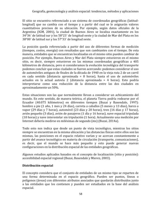Geografía, geotecnología y análisis espacial: tendencias, métodos y aplicaciones
58
El sitio se encuentra referenciado a un sistema de coordenadas geográficas (latitud-
longitud) que no cambia con el tiempo y a partir del cual se le asignarán valores
cuantitativos precisos de su ubicación. Por ejemplo, según datos oficiales de la
Argentina (IGM, 2001), la ciudad de Buenos Aires se localiza exactamente en los
34°36´ de latitud sur y los 58°23´ de longitud oeste y la ciudad de Mar del Plata en los
38°00´ de latitud sur y los 57°33´ de longitud oeste.
La posición queda referenciada a partir del uso de diferentes formas de medición
(tiempos, costos, energía) con resultados que son cambiantes con el tiempo. De esta
manera, entidades que se encuentran localizadas en el mismo sitio pueden cambiar de
posición. Por ejemplo, Buenos Aires y Mar del Plata siempre estuvieron en el mismo
sitio, es decir, siempre estuvieron en las mismas coordenadas geográficas a 405
kilómetros de distancia, pero si consideramos la evolución tecnológica del transporte
podemos concluir que estas ciudades se fueron acercando: podemos considerar el uso
de automóviles antiguos de finales de la década de 1940 en la vieja ruta 2 de un carril
en cada sentido (distancia aproximada = 8 horas), hasta el uso de automóviles
actuales en la actual autovía 2 (distancia aproximada = 4 horas). Esto podría
interpretarse como una reducción de la distancia entre las dos ciudades en
aproximadamente un 50%.
Estas situaciones son las que normalmente llevan a considerar un achicamiento del
mundo. En este sentido, de manera teórica, el planeta Tierra podría rodearse por el
Ecuador (40.075 kilómetros) en diferentes tiempos (Buzai y Baxendale, 1997):
hombre a pie (1 año, 1 mes y 24 días), carreta a caballos (5 meses y 13 días), barco a
vapor (29 días y 7 horas), automóvil (23 días y 20 horas), tren (16 días y 17 horas),
avión pequeño (3 días), avión de pasajeros (1 día y 16 horas), nave espacial tripulada
(10 horas) y nave interestelar sin tripulación (1 hora). Actualmente una medición por
Internet debería medirse en milésimas de segundo (ms) (Buzai, 2014a).
Todo esto nos indica que desde un punto de vista tecnológico, mientras los sitios
siempre se encuentran en la misma ubicación y las distancias físicas entre ellos son las
mismas, las posiciones en el espacio relativo varían y se acercan constantemente a
partir del avance tecnológico en materia de circulación (transporte, comunicaciones),
es decir, que el mundo se hace más pequeño y esto puede generar nuevas
configuraciones en la distribución espacial de las entidades geográficas.
Algunos estudios aplicados basados en el concepto de localización (sitio y posición):
accesibilidad espacial regional (Buzai, Baxendale y Mierez, 2003).
Distribución espacial
El concepto considera que el conjunto de entidades de un mismo tipo se reparten de
una forma determinada en el espacio geográfico. Pueden ser puntos, líneas o
polígonos (áreas) con diferentes atributos asociados que quedarán distribuidos junto
a las entidades que los contienen y pueden ser estudiados en la base del análisis
espacial.
 