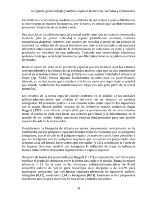 Geografía, geotecnología y análisis espacial: tendencias, métodos y aplicaciones
59
Las distintas características medidas en entidades de naturaleza espacial difícilmente
se distribuyan de manera homogénea, por lo tanto, es común que las distribuciones
presenten diferencias de un sector a otro.
Una mancha de distribución espacial puntual puede tener una estructura concentrada,
aleatoria (sin un patrón definido) o regular (distribución uniforme, también
considerada dispersa), aspectos que pueden ser medidos a través de un análisis de
vecindad. La realización de mapas temáticos con base areal (coropléticos) mostrará
diferentes intensidades mediante la determinación de intervalos de clase y colores
graduados en variables de tipo ordenada. Tomando una terminología estadística
podemos decir que sería la frecuencia con que diferentes temas se reparten en el área
de estudio.
Desde el punto de vista de la geometría espacial pueden incluirse aquí los estudios
correspondientes a las formas de las entidades areales, tema que ha sido considerado
central en el trabajo clásico de Bunge (1962), en cuyo capítulo 3 titulado A Measure of
Shape (pp. 73-88) brinda algunos fundamentos iniciales para su cuantificación.
Además, es de destacarse, que considera a la forma como una importante propiedad
que vincula fuertemente las manifestaciones empíricas con gran parte de la teoría
geográfica.
Los estudios de la forma espacial pueden centrarse en el análisis de las unidades
político-administrativas que dividen el territorio en un mosaico de perfecta
contigüidad. El problema práctico a ser resuelto sería poder repartir las superficies
con la mayor eficacia posible respecto de los diferentes centros existentes. Según
Haggett (1977) esta eficacia estaría dada por la minimización de los movimientos
desde el centro de cada área hasta sus sectores periféricos y la minimización en el
tamaño de los límites. Ambas cuestiones resultan fundamentales para una gestión
espacial basada en la racionalidad.
Considerando la búsqueda de eficacia en ambos componentes mencionados se ha
establecido que los polígonos regulares brindan mejores resultados que los polígonos
irregulares, que el círculo es el polígono regular de mayores condiciones deseables y
que los hexágonos son los polígonos regulares que conservan las propiedades más
cercanas a las del círculo. Recordemos que Christaller (1933), al formular la Teoría de
los Lugares Centrales, resolvió con hexágonos la definición de áreas de influencia
ideales entre centros dispuestos regularmente en espacio regional.
Un índice de forma (S) presentado por Haggett (1977) es sumamente ilustrativo para
verificar el grado de semejanza entre la forma analizada y el círculo (figura de mayor
eficiencia = 1). En el caso de las divisiones político-administrativas de Brasil
encuentra valores de S=0,06 para municipios muy alargadas o de S=0,93 para
municipios compactos. Las tres figuras regulares presentan los siguientes valores:
triángulos (0,42), cuadrados (0,64) y hexágonos (0,83). Asimismo se han propuestos
numerosos índices para medir las formas de las unidades espaciales.
 