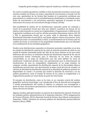 Geografía, geotecnología y análisis espacial: tendencias, métodos y aplicaciones
60
En cuanto al análisis geométrico, también se han incorporado novedosos avances que
intentan modelar las formas con mayor capacidad de acercamiento al mundo real. En
este caso, apartándose de las formas fijas basadas en la geometría euclideana que
generalmente se evidencia ante la actividad humana planificadora y brindando mayor
poder de acercamiento a las estructuras espaciales siguiendo el concepto de área
natural (ver los avances de la Escuela de Chicago en Buzai, 2014b).
Otra posibilidad de análisis de las distribuciones espaciales puede ser realizada a
través de la geometría fractal que tiene por objetivo cuantificar las formas de los
objetos reales teniendo en cuenta sus irregularidades y fragmentación. A diferencia de
la geometría euclidiana en la cual los cálculos presentan dimensiones enteras (1D, 2D
y 3D), la aproximación fractal, por su parte, mide la dimensión física efectiva
denominada Dimensión Fractal (D) la cual puede adquirir valores fraccionarios. Estas
dimensiones junto a la autosimilitud, es decir, al mantenimiento de las formas ante los
cambios de escala, se convierten en las propiedades fundamentales que son utilizadas
en la modelización de las entidades geográficas.
Pueden verse distribuciones espaciales en elementos puntuales repartidos en un área
de estudio (la distribución espacial de las salas de atención primaria de salud en una
ciudad de tamaño intermedio puede dar idea de las áreas urbanas en las que existe
deficiencia del servicio), en elementos lineales (la distribución espacial de las vías de
comunicación brinda orientación para la detección de las áreas de máxima
conectividad), en un mapa de clasificación usos del suelo (definir las áreas de
clasificación residencial permite tener una aproximación para la determinación de
localizaciones de usos no compatibles), simplemente en un mapa temático de
cualquier variable espacializada (la distribución espacial de las Necesidades Básicas
Insatisfechas permite tener una aproximación al mapa social del área de estudio), en
cálculos de densidad (la distribución espacial de la densidad de población permite ver
disparidades en cuanto a la presión que tendrá la dotación de servicios) o en los
análisis geométricos como el estudio de formas de las cuales la irregularidad y la
fragmentación pueden ser vistas desde un punto de vista fractal.
El concepto de distribución, como se ha visto, es un concepto central del análisis
geográfico, inclusive hasta llegar a ser considerado el foco de atención de la Geografía,
y resulta principalmente útil cuando el objetivo es comenzar una investigación a
partir de tener una primera aproximación a través de las diferenciaciones de espacios
dentro del área de estudio.
Algunos estudios aplicados basados en aspectos de la distribución espacial: Formas de
las unidades político-administrativas de la Argentina (Sánchez, 1991), poligonización
de Voronoi (Principi, 2013), dimensión fractal de Buenos Aires (Buzai, Lemarchand y
Schuschny, 1998) y eficiencia de servicios públicos de distribución puntual (Moreno
Jiménez y Buzai, 2008).
 