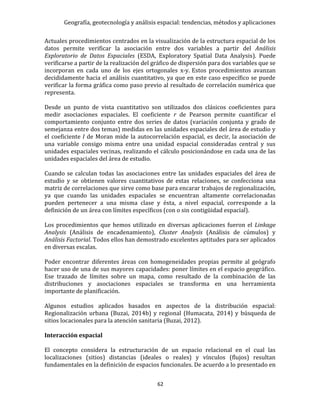 Geografía, geotecnología y análisis espacial: tendencias, métodos y aplicaciones
62
Actuales procedimientos centrados en la visualización de la estructura espacial de los
datos permite verificar la asociación entre dos variables a partir del Análisis
Exploratorio de Datos Espaciales (ESDA, Exploratory Spatial Data Analysis). Puede
verificarse a partir de la realización del gráfico de dispersión para dos variables que se
incorporan en cada uno de los ejes ortogonales x-y. Estos procedimientos avanzan
decididamente hacia el análisis cuantitativo, ya que en este caso específico se puede
verificar la forma gráfica como paso previo al resultado de correlación numérica que
representa.
Desde un punto de vista cuantitativo son utilizados dos clásicos coeficientes para
medir asociaciones espaciales. El coeficiente r de Pearson permite cuantificar el
comportamiento conjunto entre dos series de datos (variación conjunta y grado de
semejanza entre dos temas) medidas en las unidades espaciales del área de estudio y
el coeficiente I de Moran mide la autocorrelación espacial, es decir, la asociación de
una variable consigo misma entre una unidad espacial consideradas central y sus
unidades espaciales vecinas, realizando el cálculo posicionándose en cada una de las
unidades espaciales del área de estudio.
Cuando se calculan todas las asociaciones entre las unidades espaciales del área de
estudio y se obtienen valores cuantitativos de estas relaciones, se confecciona una
matriz de correlaciones que sirve como base para encarar trabajos de regionalización,
ya que cuando las unidades espaciales se encuentran altamente correlacionadas
pueden pertenecer a una misma clase y ésta, a nivel espacial, corresponde a la
definición de un área con límites específicos (con o sin contigüidad espacial).
Los procedimientos que hemos utilizado en diversas aplicaciones fueron el Linkage
Analysis (Análisis de encadenamiento), Cluster Analysis (Análisis de cúmulos) y
Análisis Factorial. Todos ellos han demostrado excelentes aptitudes para ser aplicados
en diversas escalas.
Poder encontrar diferentes áreas con homogeneidades propias permite al geógrafo
hacer uso de una de sus mayores capacidades: poner límites en el espacio geográfico.
Ese trazado de límites sobre un mapa, como resultado de la combinación de las
distribuciones y asociaciones espaciales se transforma en una herramienta
importante de planificación.
Algunos estudios aplicados basados en aspectos de la distribución espacial:
Regionalización urbana (Buzai, 2014b) y regional (Humacata, 2014) y búsqueda de
sitios locacionales para la atención sanitaria (Buzai, 2012).
Interacción espacial
El concepto considera la estructuración de un espacio relacional en el cual las
localizaciones (sitios) distancias (ideales o reales) y vínculos (flujos) resultan
fundamentales en la definición de espacios funcionales. De acuerdo a lo presentado en
 