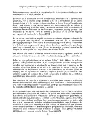 Geografía, geotecnología y análisis espacial: tendencias, métodos y aplicaciones
63
la introducción, corresponde a la conceptualización de los componentes básicos que
se consideran en el análisis sistémico.
El estudio de la interacción espacial siempre tuvo importancia en la investigación
geográfica, pero al mismo tiempo también lo fue en la formulación de un campo
interdisciplinario de las ciencias sociales como lo es la Ciencia Regional, la cual según
Isard (1960) pone su foco de atención en espacios y sistemas espaciales, en regiones y
sistemas regionales y en localizaciones y sistemas locacionales, en los cuales es central
el concepto multidimensional de distancia (física, económica, social y política). Una
interesante y útil reseña sobre la historia y actualidad de la Ciencia Regional
corresponde a la publicación de Benko (1998).
En su relación con el análisis geográfico, estos estudios tienen origen en el abordaje de
las configuraciones espaciales de fenómenos humanos en la denominada
Macrogeografía surgida como avance de la Física Social (Warntz, 1975). Corresponde
a la definición de una perspectiva generalizada (escala cartográfica chica que abarca
grandes extensiones) que permite obtener un panorama espacio-temporal de la
integración socioespacial para luego abordar estudios de detalle.
Los estudios que abordan el análisis de la interacción espacial apuntan a medir los
diferentes tipos de vínculos horizontales entre las entidades geográficas localizadas.
Deben ser destacados inicialmente los trabajos de Zipf (1946, 1949) en los cuales se
presenta la hipótesis de relación P1P2/D cuyos parámetro permiten subsiguientes
estudios que consideran la disminución de interacciones con el aumento de la
distancia o Distance Decay en el marco del principio del menor esfuerzo, una
minimización del movimiento humano al ser considerado un esfuerzo (gasto de
energía) para la superación de la fricción espacial. Stewart (1956) tomando este
concepto adapta las fórmulas de la física newtoniana al análisis de la medición
cuantitativa de la interacción entre poblaciones.
Los conceptos de conexión y accesibilidad adquieren gran relevancia al intentar
realizar mediciones que llevan a la descripción más completa de la estructura espacial
que corresponde a la posición y conexión física por flujos de diferente contenido entre
las entidades distribuidas en el espacio geográfico.
La estructura topológica de los circuitos de la red se puede analizar a partir de aplicar
procedimientos enmarcados en la teoría de grafos. Las mediciones corresponden
básicamente a las conexiones entre sitios a partir de una perspectiva geométrica. Se
realizan cálculos que, por un lado, permiten describir la conexión global de la red y,
por otro, su accesibilidad topológica. Entre las primeras se encuentran los índices alfa
(α), beta (β), gamma (γ) y un índice global de conectividad que surge de la matriz de
conectividad, y entre las segundas variados cálculos de accesibilidad que permiten
definir superficies continuas. Entre los aportes geográficos que describen y analizan
claramente estos índices podemos mencionar a Bosque Sendra (1992) y Sánchez
(1998) quienes retoman el inicial trabajo de Haggett (1967).
 