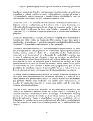 Geografía, geotecnología y análisis espacial: tendencias, métodos y aplicaciones
64
Cuando se avanza desde el modelo ideal que proporciona la estructura geométrica de
grafos hacia la realidad empírica, se pueden realizar diferentes tipos de cálculos en la
red de circulación. Inclusive incorporar el modelo de Potencial de Población, en el cual
intervienen las interacciones posibles entre entidades localizadas.
Los cálculos sobre la red permiten definir la conexión entre sitios. Si consideramos la
distancia entre dos localizaciones A y B, la división entre el valor de distancia real
(calculada sobre los caminos necesarios para llegar de un punto a otro) y el valor de
distancia ideal (considerando la línea recta) brinda el resultado del índice de
trayectoria (IT), el cual indicaría el porcentaje extra que se debe recorrer en el espacio
geográfico.
Los cálculos de accesibilidad ideal (AI), accesibilidad real (AR), índice de calidad en la
comunicación (ICC) e índice de trayectoria (IT) presentan buenas bases para la
planificación y se amplían en el análisis socioespacial con el cálculo del Potencial de
Población (PP) desarrollados en el interior de la Macrogeografía.
Los avances en cuanto al estudio de la interacción espacial proporcionaron las bases
para el surgimiento de una geografía de los servicios (en algunas oportunidades se
orientan también hacia el estudio de la localización de los establecimientos
comerciales y el Geomarketing) en la búsqueda de regularidades empíricas que
permitan la aplicación de procedimientos y toma de decisiones en planificación
urbana y regional con bases de racionalidad científica (Berry, 1971). Aquí merecen ser
destacadas las fórmulas de Reilly-Huff para la determinación del lugar en el que
debería ser trazado el límite de las áreas de influencia de dos centros, lo que podría
ser considerado un ajuste analítico al límite medio proporcionado por las bases
geométricas del trazado de polígonos de Voronoi/Thiessen con lo cual se obtienen las
áreas de influencia perfectas entre dos centros (localidades) de igual importancia.
Por último, es necesario destacar la utilidad de los modelos de localización-asignación
para actuar sobre el mejoramiento de parámetros vinculados a la medición de la
justicia espacial. Con posterioridad al uso de las técnicas de evaluación multicriterio
que permiten obtener sitios candidatos para recibir nuevas localizaciones, los
modelos de localización-asignación se aplican para definir cuál de estos sitios
brindaría la localización óptima.
Como se ha visto en este punto, el análisis de interacción espacial constituye una
temática de importante tradición dentro del análisis espacial cuantitativo y su
continuo avance se ha producido por más de medio siglo. Los fundamentos básicos y
centrales en esta tradición de estudio se desarrollaron durante la quinta y sexta
década del siglo veinte y llega a la actualidad con importantes posibilidades a través
de la aplicación modelística computacional relacionada a los SIG. La consolidación de
esta línea se produce a partir de metodologías propicias para el análisis sistémico en
Geografía.
 