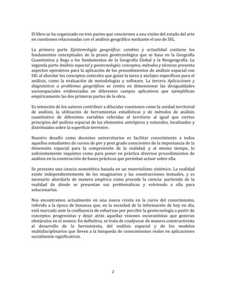 2
El libro se ha organizado en tres partes que conciernen a una visión del estado del arte
en cuestiones relacionadas con el análisis geográfico mediante el uso de SIG.
La primera parte Epistemología geográfica: cambios y actualidad contiene los
fundamentos conceptuales de la praxis geotecnológica que se basa en la Geografía
Cuantitativa y llega a los fundamentos de la Geografía Global y la Neogeografía. La
segunda parte Análisis espacial y geotecnología: conceptos, métodos y técnicas presenta
aspectos operativos para la aplicación de los procedimientos de análisis espacial con
SIG al abordar los conceptos centrales que guían la tarea y anclajes específicos para el
análisis, como la evaluación de metodologías y software. La tercera Aplicaciones y
diagnósticos a problemas geográficos se centra en dimensionar las desigualdades
socioespaciales evidenciadas en diferentes campos aplicativos que ejemplifican
empíricamente las dos primeras partes de la obra.
Es intención de los autores contribuir a dilucidar cuestiones como la unidad territorial
de análisis, la utilización de herramientas estadísticas y de métodos de análisis
cuantitativo de diferentes variables referidas al territorio al igual que ciertos
principios del análisis espacial de los elementos antrópicos y naturales, localizados y
distribuidos sobre la superficie terrestre.
Nuestro desafío como docentes universitarios es facilitar conocimiento a todos
aquellos estudiantes de cursos de pre y post grado conscientes de la importancia de la
dimensión espacial para la comprensión de la realidad, y al mismo tiempo, lo
suficientemente inquietos como para poner en práctica diversos procedimientos de
análisis en la construcción de bases prácticas que permitan actuar sobre ella.
Se presenta una ciencia nomotética basada en un materialismo sistémico. La realidad
existe independientemente de los imaginarios y las construcciones textuales, y es
necesario abordarla de manera empírica como procede la ciencia: partiendo de la
realidad de dónde se presentan sus problemáticas y volviendo a ella para
solucionarlas.
Nos encontramos actualmente en una nueva cresta en la curva del conocimiento,
referido a la época de bonanza que, en la sociedad de la información de hoy en día,
está marcado ante la confluencia de esfuerzos por percibir la geotecnología a partir de
conceptos progresistas y dejar atrás aquellas visiones oscurantistas que generan
obstáculos en el avance. En definitiva, se trata de coadyuvar de manera constructivista
al desarrollo de la herramienta, del análisis espacial y de los modelos
multidisciplinarios que lleven a la búsqueda de conocimientos reales en aplicaciones
socialmente significativas.
 