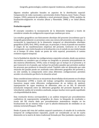 Geografía, geotecnología y análisis espacial: tendencias, métodos y aplicaciones
65
Algunos estudios aplicados basados en aspectos de la distribución espacial:
Comparación de redes nacionales y provinciales (Calvo Palacios, Jover Yuste y Pueyo
Campos, 1992), potencial de población a nivel provincial (Aneas, 1994), modelos de
localización-asignación en escuelas (Buzai y Baxendale, 2008) y en salud (Buzai,
2011).
Evolución espacial
El concepto considera la incorporación de la dimensión temporal a través de
considerar estados de configuración espacial que cambian por otros.
Los estudios geográficos son básicamente abordajes del presente (recordemos que la
Geografía generalmente se presentan como una ciencia del presente), sin embargo, es
reconocida la importancia de la dimensión temporal en determinados abordajes
geográficos (Cliff y Ord, 1981), siendo que, en principio, ir hacia el pasado nos muestra
el origen de las manifestaciones empíricas del presente. Centrarse en el dónde
corresponde a una visión basada en la localización y en el cuándo en una visión basada
en el tiempo. El cómo, desde un punto de vista espacial, presentaría el camino
evolutivo espacio-temporal.
Con la finalidad de abordar las configuraciones espaciales actuales, desde una postura
racionalista se considera que el tiempo en Geografía se presenta principalmente de
dos maneras (Hartshorne, 1959); como el tiempo que se incluye en el presente y el
que transcurre en el pasado, que incluye los períodos pasados que permiten analizar
los procesos que producen la situación actual. También cabe ser destacado que cada
situación del pasado puede ser analizada como diferentes geografías del presente y,
en este sentido, la comparación entre estas diferentes configuraciones permiten
acceder a la evolución que llevó a la situación actual.
Estas consideraciones teóricas se encuentran desarrolladas técnicamente en el trabajo
de Monominier (1990) a través del trabajo cartográfico denominado chess-map
(sucesivos mapas como diferentes configuraciones de un tablero de ajedrez),
superposición de capas temáticas de diferentes años en un SIG. El intervalo
(resolución temporal) entre las diferentes geografías del presente depende de la
velocidad de cambio de la temática analizada, aunque muchas veces queda supeditado
a la disponibilidad de datos.
Esta resolución técnica correspondería a un análisis temporal por procedimientos
cualitativos de superposición cartográfica de clases. La búsqueda de resultados a
través del SIG estaría dada por procedimientos matemáticos simples en las
localizaciones de un sistema raster o por la adición-eliminación de entidades en un
sistema vectorial (Peuquet, 1994).
Desde el punto del vista del análisis espacial cuantitativo, el estudio de la evolución
temporal de configuraciones espaciales, puede ser considerado un eje de cuarta
dimensión en la matriz de datos tradicional formada por filas (unidades espaciales) x
 