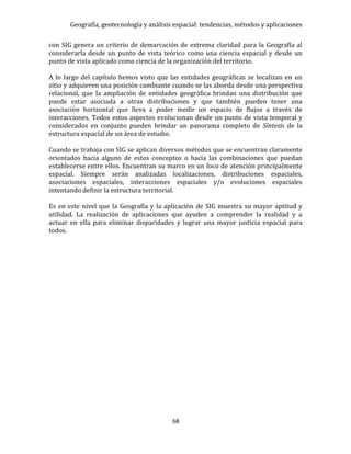 Geografía, geotecnología y análisis espacial: tendencias, métodos y aplicaciones
68
con SIG genera un criterio de demarcación de extrema claridad para la Geografía al
considerarla desde un punto de vista teórico como una ciencia espacial y desde un
punto de vista aplicado como ciencia de la organización del territorio.
A lo largo del capítulo hemos visto que las entidades geográficas se localizan en un
sitio y adquieren una posición cambiante cuando se las aborda desde una perspectiva
relacional, que la ampliación de entidades geográfica brindan una distribución que
puede estar asociada a otras distribuciones y que también pueden tener una
asociación horizontal que lleva a poder medir un espacio de flujos a través de
interacciones. Todos estos aspectos evolucionan desde un punto de vista temporal y
considerados en conjunto pueden brindar un panorama completo de Síntesis de la
estructura espacial de un área de estudio.
Cuando se trabaja con SIG se aplican diversos métodos que se encuentran claramente
orientados hacia alguno de estos conceptos o hacia las combinaciones que puedan
establecerse entre ellos. Encuentran su marco en un foco de atención principalmente
espacial. Siempre serán analizadas localizaciones, distribuciones espaciales,
asociaciones espaciales, interacciones espaciales y/o evoluciones espaciales
intentando definir la estructura territorial.
Es en este nivel que la Geografía y la aplicación de SIG muestra su mayor aptitud y
utilidad. La realización de aplicaciones que ayuden a comprender la realidad y a
actuar en ella para eliminar disparidades y lograr una mayor justicia espacial para
todos.
 