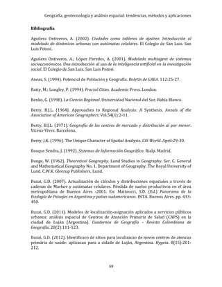 Geografía, geotecnología y análisis espacial: tendencias, métodos y aplicaciones
69
Bibliografía
Aguilera Ontiveros, A. (2002). Ciudades como tableros de ajedrez. Introducción al
modelado de dinámicas urbanas con autómatas celulares. El Colegio de San Luis. San
Luis Potosí.
Aguilera Ontiveros, A.; López Paredes, A. (2001). Modelado multiagent de sistemas
socioeconómicos. Una introducción al uso de la inteligencia artificial en la investigación
social. El Colegio de San Luis. San Luis Potosí.
Aneas, S. (1994). Potencial de Población y Geografía. Boletín de GAEA. 112:25-27.
Batty, M.; Longley, P. (1994). Fractal Cities. Academic Press. London.
Benko, G. (1998). La Ciencia Regional. Universidad Nacional del Sur. Bahía Blanca.
Berry, B.J.L. (1964). Approaches to Regional Analysis: A Synthesis. Annals of the
Association of American Geographers. Vol.54(1):2-11.
Berry, B.J.L. (1971). Geografía de los centros de mercado y distribución al por menor.
Vicens-Vives. Barcelona.
Berry, J.K. (1996). The Unique Character of Spatial Analysis. GIS World. April:29-30.
Bosque Sendra, J. (1992). Sistemas de Información Geográfica. Rialp. Madrid.
Bunge, W. (1962). Theoretical Geography. Lund Studies in Geography. Ser. C. General
and Mathematical Geography No. 1. Department of Geography. The Royal University of
Lund. C.W.K. Gleerup Publishers. Lund.
Buzai, G.D. (2007). Actualización de cálculos y distribuciones espaciales a través de
cadenas de Markov y autómatas celulares. Pérdida de suelos productivos en el área
metropolitana de Buenos Aires -2001. En: Matteucci, S.D. (Ed.) Panorama de la
Ecología de Paisajes en Argentina y países sudamericanos. INTA. Buenos Aires. pp. 433-
450.
Buzai, G.D. (2011). Modelos de localización-asignación aplicados a servicios públicos
urbanos: análisis espacial de Centros de Atención Primaria de Salud (CAPS) en la
ciudad de Luján (Argentina). Cuadernos de Geografía – Revista Colombiana de
Geografía. 20(2):111-123.
Buzai, G.D. (2012). Identificaco de sítios para localizacao de novos centros de atencao
primária de saúde: aplicacao para a cidade de Luján, Argentina. Hygeia. 8(15):201-
212.
 