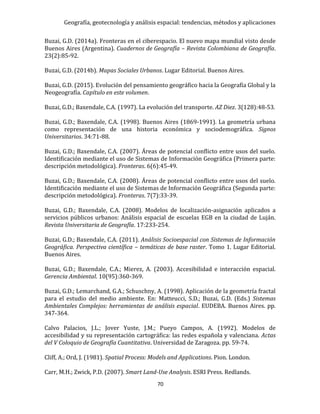 Geografía, geotecnología y análisis espacial: tendencias, métodos y aplicaciones
70
Buzai, G.D. (2014a). Fronteras en el ciberespacio. El nuevo mapa mundial visto desde
Buenos Aires (Argentina). Cuadernos de Geografía – Revista Colombiana de Geografía.
23(2):85-92.
Buzai, G.D. (2014b). Mapas Sociales Urbanos. Lugar Editorial. Buenos Aires.
Buzai, G.D. (2015). Evolución del pensamiento geográfico hacia la Geografía Global y la
Neogeografía. Capítulo en este volumen.
Buzai, G.D.; Baxendale, C.A. (1997). La evolución del transporte. AZ Diez. 3(128):48-53.
Buzai, G.D.; Baxendale, C.A. (1998). Buenos Aires (1869-1991). La geometría urbana
como representación de una historia económica y sociodemográfica. Signos
Universitarios. 34:71-88.
Buzai, G.D.; Baxendale, C.A. (2007). Áreas de potencial conflicto entre usos del suelo.
Identificación mediante el uso de Sistemas de Información Geográfica (Primera parte:
descripción metodológica). Fronteras. 6(6):45-49.
Buzai, G.D.; Baxendale, C.A. (2008). Áreas de potencial conflicto entre usos del suelo.
Identificación mediante el uso de Sistemas de Información Geográfica (Segunda parte:
descripción metodológica). Fronteras. 7(7):33-39.
Buzai, G.D.; Baxendale, C.A. (2008). Modelos de localización-asignación aplicados a
servicios públicos urbanos: Análisis espacial de escuelas EGB en la ciudad de Luján.
Revista Universitaria de Geografía. 17:233-254.
Buzai, G.D.; Baxendale, C.A. (2011). Análisis Socioespacial con Sistemas de Información
Geográfica. Perspectiva científica – temáticas de base raster. Tomo 1. Lugar Editorial.
Buenos Aires.
Buzai, G.D.; Baxendale, C.A.; Mierez, A. (2003). Accesibilidad e interacción espacial.
Gerencia Ambiental. 10(95):360-369.
Buzai, G.D.; Lemarchand, G.A.; Schuschny, A. (1998). Aplicación de la geometría fractal
para el estudio del medio ambiente. En: Matteucci, S.D.; Buzai, G.D. (Eds.) Sistemas
Ambientales Complejos: herramientas de análisis espacial. EUDEBA. Buenos Aires. pp.
347-364.
Calvo Palacios, J.L.; Jover Yuste, J.M.; Pueyo Campos, A. (1992). Modelos de
accesibilidad y su representación cartográfica: las redes española y valenciana. Actas
del V Coloquio de Geografía Cuantitativa. Universidad de Zaragoza. pp. 59-74.
Cliff, A.; Ord, J. (1981). Spatial Process: Models and Applications. Pion. London.
Carr, M.H.; Zwick, P.D. (2007). Smart Land-Use Analysis. ESRI Press. Redlands.
 