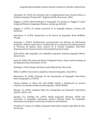 Geografía, geotecnología y análisis espacial: tendencias, métodos y aplicaciones
71
Christaller, W. (1933). Die Zentralen Orte in Süddeutschland. Jena. (Central Places in
Southern Germany. Prentice Hall – Englewood Cliffs. New Jersey, 1966).
Haggett, P. (1967). Network Models in Geography. En: Chorley, R.; Haggett, P. (eds.)
Integrated Models in Geography. Methuen. London. pp. 609-668.
Haggett, P. (1977). El análisis locacional en la Geografía Humana. Gustavo Gili.
Barcelona.
Hartshorne, R. (1959). Perspectives on the Nature of Geography. Rand McMillan.
Chicago.
Humacata, L. (2014). Clasificaciones socioespaciales con Sistemas de Información
Geográfica. Análisis exploratorio y multivariado de la situación socio-habitacional de
la Provincia de Buenos Aires. Anuario de la División Geográfica 2012-2013.
Departamento de Ciencias Sociales. Universidad Nacional de Luján.
IGM, (1991). Atlas Geográfico de la República Argentina. Instituto Geográfico Militar.
Buenos Aires.
Isard, W. (1960). The Scope and Nature of Regional Science. Papers and Proceedings of
the Regional Science Association. 6:9-34.
McHargh, I. (1967). Design with Nature. John Wiley & Sons. New York.
Miller, P. (2007). Teoría de los enjambres. National Geographic. 21(1):40-61.
Monmonier, M. (1990). Strategies for the Visualization of Geographic Time-Series
Data. Cartographica. 27:30-45.
Moreno Jiménez, A.; Buzai, G.D. (ed) (2008). Análisis y planificación de servicios
colectivos con Sistemas de Información Geográfica. AECID. Madrid.
Nyerges, T.L (1991). Analytical Map Use. Cartography and Geographic Information
Systems. 18(1):11-22.
Nyerges, T.L.; Golledge, R.G. (1997). Asking Geographic Questions. NCGIA Core
Curriculum in Geographic Information Sciences. National Center for Geographic
Information and Analysis. University of California. Santa Barbara.
O´Sullivan, D.; Unwin, D. (2003). Geographic Information Analysis. John Wiley & Sons.
New Jersey.
 