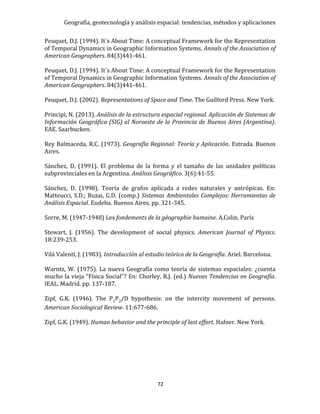 Geografía, geotecnología y análisis espacial: tendencias, métodos y aplicaciones
72
Peuquet, D.J. (1994). It´s About Time: A conceptual Framework for the Representation
of Temporal Dynamics in Geographic Information Systems. Annals of the Association of
American Geographers. 84(3)441-461.
Peuquet, D.J. (1994). It´s About Time: A conceptual Framework for the Representation
of Temporal Dynamics in Geographic Information Systems. Annals of the Association of
American Geographers. 84(3)441-461.
Peuquet, D.J. (2002). Representations of Space and Time. The Guilford Press. New York.
Principi, N. (2013). Análisis de la estructura espacial regional. Aplicación de Sistemas de
Información Geográfica (SIG) al Noroeste de la Provincia de Buenos Aires (Argentina).
EAE. Saarbucken.
Rey Balmaceda, R.C. (1973). Geografía Regional: Teoría y Aplicación. Estrada. Buenos
Aires.
Sánchez, D. (1991). El problema de la forma y el tamaño de las unidades políticas
subprovinciales en la Argentina. Análisis Geográfico. 3(6):41-55.
Sánchez, D. (1998). Teoría de grafos aplicada a redes naturales y antrópicas. En:
Matteucci, S.D.; Buzai, G.D. (comp.) Sistemas Ambientales Complejos: Herramientas de
Análisis Espacial. Eudeba. Buenos Aires. pp. 321-345.
Sorre, M. (1947-1948) Les fondements de la géographie humaine. A.Colin. París
Stewart, J. (1956). The development of social physics. American Journal of Physics.
18:239-253.
Vilá Valentí, J. (1983). Introducción al estudio teórico de la Geografía. Ariel. Barcelona.
Warntz, W. (1975). La nueva Geografía como teoría de sistemas espaciales: ¿cuenta
mucho la vieja “Física Social”? En: Chorley, R.J. (ed.) Nuevas Tendencias en Geografía.
IEAL. Madrid. pp. 137-187.
Zipf, G.K. (1946). The P1P2/D hypothesis: on the intercity movement of persons.
American Sociological Review. 11:677-686.
Zipf, G.K. (1949). Human behavior and the principle of last effort. Hafner. New York.
 