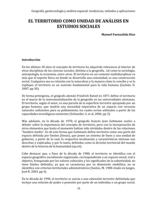 Geografía, geotecnología y análisis espacial: tendencias, métodos y aplicaciones
73
EL TERRITORIO COMO UNIDAD DE ANÁLISIS EN
ESTUDIOS SOCIALES
Manuel Fuenzalida Díaz
Introducción
En los últimos 30 años el concepto de territorio ha adquirido relevancia al interior de
otras disciplinas de las ciencias sociales, distinta a la geografía, tal como la sociología,
antropología, la economía, entre otras. El territorio en un contexto multidisciplinar es
más que el soporte físico en donde se desarrolla una comunidad, es una construcción
social. Cualquiera sea su relación con la naturaleza y la manera cómo la concibe y se la
explique, el territorio es un sustrato fundamental para la vida humana (Guitián, D.
2007. pp 30).
De forma primigenia, el geógrafo alemán Friedrich Ratzel en 1871 define el territorio
en el marco de la instrumentalización de la geografía en las universidades alemanas.
El territorio, según el autor, es una parcela de la superficie terrestre apropiada por un
grupo humano, que tendría una necesidad imperativa de un espacio con recursos
naturales suficientes para su poblamiento, los cuales serían utilizados a partir de las
capacidades tecnológicas existentes (Schneider, S. et al. 2006. pp 3).
Más adelante, en la década de 1970, el geógrafo francés Jean Gottmann vuelve a
debatir sobre la importancia del concepto de territorio, pero con la incorporación de
otros elementos que hasta el momento habían sido olvidados dentro de las relaciones
“hombre-medio”. Es de esta forma que Gottmann define territorio como una parte del
espacio definida por límites (líneas), que posee un sistema de leyes y una unidad de
gobierno, a partir de lo cual, la respectiva localización y características internas son
descritas y explicadas, y por lo tanto, definidas como la división territorial del mundo
dentro de la historia de la humanidad (op.cit).
Cabe destacar que, a fines de la década de 1980, el territorio se identifica con el
espacio geográfico socialmente organizado, correspondiente a un espacio social, real y
objetivo, franqueado por los valores culturales y los significados de la subjetividad; no
tiene límites definidos, ya que se caracteriza por su dimensión simbólica; no se
identifica con criterios territoriales administrativos (Santos, M. 1988 citado en Junges,
José R. 2003. pp 4).
En la década de 1990, el territorio se asocia a una extensión terrestre delimitada que
incluye una relación de poder o posesión por parte de un individuo o un grupo social.
 
