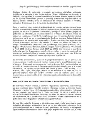 Geografía, geotecnología y análisis espacial: tendencias, métodos y aplicaciones
74
Contiene límites de soberanía, propiedad, apropiación, disciplina, vigilancia,
jurisdicción y transmite la idea de cerramiento (Geiger, 1996 citado en Montañez y
Delgado, 1998. pp 124). Al estar relacionado con la idea de dominio o gestión dentro
de un espacio determinado (público o privado), el territorio adquiere formas de
Estado, barrios cerrados, áreas de influencias de servicios públicos o privados,
estructura de propiedad de la tierra, zonas patrimoniales, etc.
Es en el territorio como unidad de análisis donde los estudios sociales encuentran su
máxima expresión de observación conjunta, existiendo un contexto socioeconómico y
político, en el cual se generan (causalmente) jerarquías entre ciertos grupos de
población. De esta forma, se conciben conexiones o vínculos de cohesión social, los
cuales van entramando el territorio, complejizando cada vez más la definición práctica
del mismo a partir de las perspectivas desde donde se observen dichas dinámicas.
Cabe destacar por ejemplo, que investigadores de diversos países han reportado que
la zona de residencia se asocia, por ejemplo, a la salud más allá de los factores de
riesgo a nivel individual (Diez-Roux, Link, y Northridge, 2000; Jones y Duncan, 1995;
Kaplan, 1996; Kawachi y Berkman, 2003; Macintyre, MacIver, y Sooman, 1993; Pickett
y Pearl, 2001 citado en Bernard et al. 2007. pp 1839). Esto envuelve la idea de la
influencia que los determinantes sociales tienen sobre el contexto territorial, en
donde cada acción individual, y también las acciones colectivas, repercuten de forma
directa o indirecta en el estado bienestar/malestar de la población.
Lo expuesto anteriormente, radica en la propiedad intrínseca de las personas de
relacionarse con el medio en donde habitan, ya que la teoría geográfica reconoce que
el espacio y la sociedad son mutuamente constructivos, es decir, las identidades, las
actitudes y comportamientos de las personas están determinadas por, y a su vez
determinan, los lugares en que viven (Del Casino y Jones, 2007; Harvey, 1973;
Mitchell, 2001; Sayer, 2000; Soja, 1980 citado en Davidson et. al, 2008. pp 168). El
presente capítulo tiene por objetivo dilucidar como el territorio ayuda en la
interpretación y comprensión de las relaciones sociales vinculadas con la dimensión
espacial.
El territorio como herramienta de análisis de la información social
En materia de estudios sociales, el territorio adquiere una importancia trascendental,
ya que constituye como también contiene relaciones sociales y recursos físicos
(Cummins et al. 2007, pp. 1825). Aportaciones científicas e investigativas realizadas
en esta materia, que incorporan el “factor territorial”, lo hacen a través de la
aplicación de modelos multinivel de análisis, haciendo del territorio una herramienta
de visualización de la información social vinculada a ciertas características de la
población a través de geodatos (shapefiles) o capas temáticas.
En esta diferenciación de capas se identifican dos niveles, valor contextual y valor
individual. El primero, se concibe a partir de las interrelaciones y dinámicas de la
población develadas en el territorio. En esta perspectiva de análisis, se incorporan
aquellos hechos colectivos que afecten a un grupo de población. Por otro lado, el valor
 