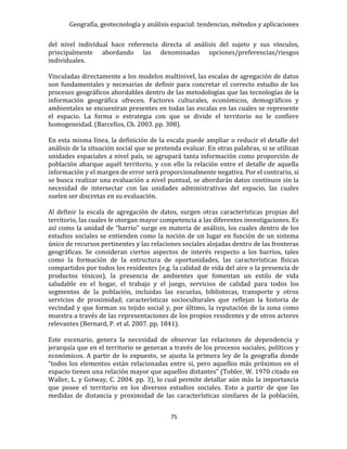Geografía, geotecnología y análisis espacial: tendencias, métodos y aplicaciones
75
del nivel individual hace referencia directa al análisis del sujeto y sus vínculos,
principalmente abordando las denominadas opciones/preferencias/riesgos
individuales.
Vinculadas directamente a los modelos multinivel, las escalas de agregación de datos
son fundamentales y necesarias de definir para concretar el correcto estudio de los
procesos geográficos abordables dentro de las metodologías que las tecnologías de la
información geográfica ofrecen. Factores culturales, económicos, demográficos y
ambientales se encuentran presentes en todas las escalas en las cuales se represente
el espacio. La forma o estrategia con que se divide el territorio no le confiere
homogeneidad. (Barcellos, Ch. 2003. pp. 308).
En esta misma línea, la definición de la escala puede ampliar o reducir el detalle del
análisis de la situación social que se pretenda evaluar. En otras palabras, si se utilizan
unidades espaciales a nivel país, se agrupará tanta información como proporción de
población abarque aquél territorio, y con ello la relación entre el detalle de aquella
información y el margen de error será proporcionalmente negativa. Por el contrario, si
se busca realizar una evaluación a nivel puntual, se abordarán datos continuos sin la
necesidad de intersectar con las unidades administrativas del espacio, las cuales
suelen ser discretas en su evaluación.
Al definir la escala de agregación de datos, surgen otras características propias del
territorio, las cuales le otorgan mayor competencia a las diferentes investigaciones. Es
así como la unidad de “barrio” surge en materia de análisis, los cuales dentro de los
estudios sociales se entienden como la noción de un lugar en función de un sistema
único de recursos pertinentes y las relaciones sociales alojadas dentro de las fronteras
geográficas. Se consideran ciertos aspectos de interés respecto a los barrios, tales
como la formación de la estructura de oportunidades, las características físicas
compartidos por todos los residentes (e.g. la calidad de vida del aire o la presencia de
productos tóxicos), la presencia de ambientes que fomentan un estilo de vida
saludable en el hogar, el trabajo y el juego, servicios de calidad para todos los
segmentos de la población, incluidas las escuelas, bibliotecas, transporte y otros
servicios de proximidad; características socioculturales que reflejan la historia de
vecindad y que forman su tejido social y, por último, la reputación de la zona como
muestra a través de las representaciones de los propios residentes y de otros actores
relevantes (Bernard, P. et al. 2007. pp. 1841).
Este escenario, genera la necesidad de observar las relaciones de dependencia y
jerarquía que en el territorio se generan a través de los procesos sociales, políticos y
económicos. A partir de lo expuesto, se ajusta la primera ley de la geografía donde
“todos los elementos están relacionadas entre sí, pero aquellos más próximos en el
espacio tienen una relación mayor que aquellos distantes” (Tobler, W. 1970 citado en
Waller, L. y Gotway, C. 2004. pp. 3), lo cual permite detallar aún más la importancia
que posee el territorio en los diversos estudios sociales. Esto a partir de que las
medidas de distancia y proximidad de las características similares de la población,
 