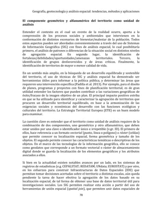 Geografía, geotecnología y análisis espacial: tendencias, métodos y aplicaciones
78
El componente geométrico y alfanumérico del territorio como unidad de
análisis
Entender el contexto en el cual un evento de la realidad ocurre, aporta a la
comprensión de los procesos sociales y ambientales que intervienen en la
conformación de distintos escenarios de bienestar/malestar de la población. Todos
estos aspectos pueden ser abordados convenientemente a través del uso de Sistemas
de Información Geográfica (SIG) con fines de análisis espacial, lo cual posibilitaría
primero, el análisis de patrones o diferencias de la situación social en distintos niveles
de agregación espacial. En segundo lugar, la identificación de
fortalezas/debilidades/oportunidades/amenazas territoriales. Tercero, la
identificación de grupos desfavorecidos y de áreas críticas. Finalmente, la
identificación de territorios de mayor o menor calidad de vida.
En un sentido más amplio, en la búsqueda de un desarrollo equilibrado y sostenible
del territorio, el uso de técnicas de SIG y análisis espacial ha demostrado ser
herramientas útiles para informar a la política pública, y determinar las áreas que
requieren una intervención específica (Padilla et al. 2013). Por ejemplo, para el diseño
de planes, programas y proyectos con fines de planificación territorial, es de gran
utilidad entender los factores que pueden contribuir a las variaciones geográficas de
éxito/fracaso de la imagen objetivo de un plan. El principal impacto positivo estriba
en que se ha utilizado para identificar y caracterizar la agrupación de territorios que
procuren un desarrollo territorial equilibrado, en base a la armonización de las
exigencias sociales y económicas del desarrollo con las funciones ecológicas y
culturales del territorio. La Estrategia Territorial Europea (ETE) es un buen modelo
para examinar.
La cuestión clave es entender que el territorio como unidad de análisis requiere de la
combinación de dos componentes, uno geométrico y otro alfanumérico, que deben
estar unidos por una clave o identificador único e irrepetible (v.gr. ID). El primero de
ellos, hace referencia a un formato vectorial (punto, línea o polígono) o ráster (celdas)
que permite conocer su localización espacial, forma geométrica y tamaño de los
objetos. El segundo permite conocer las características temáticas o descriptivas de los
objetos. En el marco de las tecnologías de la información geográfica, ello se conoce
como geodatos que corresponde a un formato vectorial o ráster de almacenamiento
digital donde se guarda la localización de los elementos geográficos y los atributos
asociados a ellos.
Si bien en la actualidad existen notables avances por un lado, en los sistemas de
registros de estadísticas (e.g. CEPALSTAT; REDATAM; UNdata; EUROSTAT) y por otro,
en los esfuerzos para construir Infraestructuras de Datos Espaciales (IDE) que
permitan tomar decisiones acertadas sobre el territorio a distintas escalas, aún queda
pendiente la tarea de hacer efectiva la agregación de los datos basado en su
localización espacial, de tal forma de obtener una base de datos territorial útil para
investigaciones sociales. Los SIG permiten realizar esta acción a partir del uso de
herramientas de unión espacial (spatial join), que permiten unir datos espaciales de
 